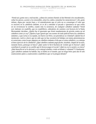 El ingenioso hidalgo don Quijote de la Mancha
EDITORIAL DIGITAL - IMPRENTA NACIONAL
c o s t a r i c a
3 5 2
-Venid acá, gente soez y mal nacida: ¿saltear de caminos llamáis al dar libertad a los encadenados,
soltar los presos, acorrer a los miserables, alzar los caídos, remediar los menesterosos? ¡Ah, gente
infame, digna por vuestro bajo y vil entendimiento que el cielo no os comunique el valor que
se encierra en la caballería andante, ni os dé a entender el pecado e ignorancia en que estáis
en no reverenciar la sombra, cuanto más la asistencia, de cualquier caballero andante! Venid
acá, ladrones en cuadrilla, que no cuadrilleros, salteadores de caminos con licencia de la Santa
Hermandad; decidme: ¿Quién fue el ignorante que firmó mandamiento de prisión contra un tal
caballero como yo soy? ¿Quién el que ignoró que son esentos de todo judicial fuero los caballeros
andantes, y que su ley es su espada, sus fueros sus bríos, sus premáticas su voluntad? ¿Quién fue el
mentecato, vuelvo a decir, que no sabe que no hay secutoria de hidalgo con tantas preeminencias
ni esenciones como la que adquiere un caballero andante el día que se arma caballero y se entrega
al duro ejercicio de la caballería? ¿Qué caballero andante pagó pecho, alcabala, chapín de la reina,
moneda forera, portazgo ni barca? ¿Qué sastre le llevó hechura de vestido que le hiciese? ¿Qué
castellano le acogió en su castillo que le hiciese pagar el escote? ¿Qué rey no le asentó a su mesa?
¿Qué doncella no se le aficionó y se le entregó rendida, a todo su talante y voluntad? Y, finalmente,
¿qué caballero andante ha habido, hay ni habrá en el mundo, que no tenga bríos para dar él solo
cuatrocientos palos a cuatrocientos cuadrilleros que se le pongan delante?
 