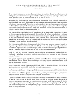 El ingenioso hidalgo don Quijote de la Mancha
EDITORIAL DIGITAL - IMPRENTA NACIONAL
c o s t a r i c a
3 5 6
de mi presencia, monstruo de naturaleza, depositario de mentiras, almario de embustes, silo de
bellaquerías, inventor de maldades, publicador de sandeces, enemigo del decoro que se debe a las
reales personas! ¡Vete, no parezcas delante de mí, so pena de mi ira!
Y diciendo esto, enarcó las cejas, hinchó los carrillos, miró a todas partes, y dio con el pie derecho
una gran patada en el suelo, señales todas de la ira que encerraba en sus entrañas. A cuyas palabras
y furibundos ademanes quedó Sancho tan encogido y medroso, que se holgara que en aquel instante
se abriera debajo de sus pies la tierra y le tragara, y no supo qué hacerse, sino volver las espaldas
y quitarse de la enojada presencia de su señor. Pero la discreta Dorotea, que tan entendido tenía ya
el humor de don Quijote, dijo, para templarle la ira:
-No os despechéis, señor Caballero de la Triste Figura, de las sandeces que vuestro buen escudero
ha dicho, porque quizá no las debe de decir sin ocasión, ni de su buen entendimiento y cristiana
conciencia se puede sospechar que levante testimonio a nadie; y así, se ha de creer, sin poner duda
en ello, que, como en este castillo, según vos, señor caballero, decís, todas las cosas van y suceden
por modo de encantamento, podría ser, digo, que Sancho hubiese visto por esta diabólica vía lo que
él dice que vio, tan en ofensa de mi honestidad.
-Por el omnipotente Dios juro -dijo a esta sazón don Quijote-, que la vuestra grandeza ha dado en
el punto, y que alguna mala visión se le puso delante a este pecador de Sancho, que le hizo ver
lo que fuera imposible verse de otro modo que por el de encantos no fuera; que sé yo bien de la
bondad e inocencia deste desdichado que no sabe levantar testimonios a nadie.
-Ansí es y ansí será -dijo don Fernando-; por lo cual debe vuestra merced, señor don Quijote,
perdonalle y reducille al gremio de su gracia, sicut erat in principio, antes que las tales visiones le
sacasen de juicio.
Don Quijote respondió que él le perdonaba, y el Cura fue por Sancho, el cual vino muy humilde, y,
hincándose de rodillas, pidió la mano a su amo, y él se la dio, y después de habérsela dejado besar,
le echó la bendición, diciendo:
-Agora acabarás de conocer, Sancho hijo, ser verdad lo que yo otras muchas veces te he dicho de
que todas las cosas deste castillo son hechas por vía de encantamento.
-Así lo creo yo -dijo Sancho-, excepto aquello de la manta, que realmente sucedió por vía ordinaria.
-No lo creas -respondió don Quijote-; que si así fuera, yo te vengara entonces, y aun agora; pero ni
entonces ni agora pude, ni vi en quién tomar venganza de tu agravio.
Desearon saber todos qué era aquello de la manta, y el ventero lo contó punto por punto la volatería
de Sancho Panza, de que no poco se rieron todos, y de que no menos se corriera Sancho, si de
nuevo no le asegurara su amo que era encantamento; puesto que jamás llegó la sandez de Sancho
a tanto, que creyese no ser verdad pura y averiguada, sin mezcla de engaño alguno, lo de haber
sido manteado por personas de carne y hueso, y no por fantasmas soñadas ni imaginadas, como su
señor lo creía y lo afirmaba.
 