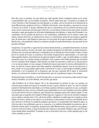 El ingenioso hidalgo don Quijote de la Mancha
EDITORIAL DIGITAL - IMPRENTA NACIONAL
c o s t a r i c a
3 5 7
Dos días eran ya pasados: los que había que toda aquella ilustre compañía estaba en la venta;
y pareciéndoles que ya era tiempo de partirse, dieron orden para que, sin ponerse al trabajo de
volver Dorotea y don Fernando con don Quijote a su aldea, con la invención de la libertad de la
reina Micomicona, pudiesen el Cura y el Barbero llevársele, como deseaban, y procurar la cura de
su locura en su tierra. Y lo que ordenaron fue que se concertaron con un carretero de bueyes que
acaso acertó a pasar por allí, para que lo llevase, en esta forma: hicieron una como jaula, de palos
enrejados, capaz que pudiese en ella caber holgadamente don Quijote, y luego don Fernando y sus
camaradas, con los criados de don Luis y los cuadrilleros, juntamente con el ventero, todos, por
orden y parecer del Cura, se cubrieron los rostros y se disfrazaron, quién de una manera y quién de
otra, de modo que a don Quijote le pareciese ser otra gente de la que en aquel castillo había visto.
Hecho esto, con grandísimo silencio se entraron adonde él estaba durmiendo y descansando de las
pasadas refriegas.
Llegáronse a él, que libre y seguro de tal acontecimiento dormía, y, asiéndole fuertemente, le ataron
muy bien las manos y los pies, de modo, que cuando él despertó con sobresalto, no pudo menearse,
ni hacer otra cosa más que admirarse y suspenderse de ver delante de sí tan extraños visajes; y luego
dio en la cuenta de lo que su continua y desvariada imaginación le representaba, y se creyó que
todas aquellas figuras eran fantasmas de aquel encantado castillo, y que, sin duda alguna, ya estaba
encantado, pues no se podía menear ni defender: todo a punto como había pensado que sucedería
el Cura, trazador desta máquina. Sólo Sancho, de todos los presentes, estaba en su mesmo juicio
y en su mesma figura; el cual, aunque le faltaba bien poco para tener la mesma enfermedad de su
amo, no dejó de conocer quién eran todas aquellas contrahechas figuras; mas no osó descoser su
boca, hasta ver en qué paraba aquel asalto y prisión de su amo, el cual tampoco hablaba palabra,
atendiendo a ver el paradero de su desgracia; que fue que, trayendo allí la jaula, le encerraron
dentro, y le clavaron los maderos tan fuertemente, que no se pudieran romper a dos tirones.
Tomáronle luego en hombros, y al salir del aposento, se oyó una voz temerosa, todo cuanto la supo
formar el barbero, no el del albarda, sino el otro, que decía:
-¡Oh Caballero de la Triste Figura! No te dé afincamiento la prisión en que vas, porque así
conviene para acabar más presto la aventura en que tu gran esfuerzo te puso. La cual se acabará
cuando el furibundo león manchado con la blanca paloma tobosina yoguieren en uno, ya después
de humilladas las altas cervices al blando yugo matrimoñesco; de cuyo inaudito consorcio saldrán
a la luz del orbe los bravos cachorros, que imitarán las rampantes garras del valeroso padre. Y esto
será antes que el seguidor de la fugitiva Ninfa faga dos vegadas la visita de las lucientes imágines
con su rápido y natural curso. Y tú, ¡oh el más noble y obediente escudero que tuvo espada en cinta,
barbas en rostro y olfato en las narices! no te desmaye ni descontente ver llevar ansí delante de tus
ojos mesmos a la flor de la caballería andante; que presto, si al plasmador del mundo le place, te
verás tan alto y tan sublimado, que no te conozcas, y no saldrán defraudadas las promesas que te
ha fecho tu buen señor. Y asegúrote, de parte de la sabia Mentironiana, que tu salario te sea pagado,
como lo verás por la obra; y sigue las pisadas del valeroso y encantado caballero; que conviene que
vayas donde paréis entrambos. Y porque no me es lícito decir otra cosa, a Dios quedad; que yo me
vuelvo adonde yo me sé.
 