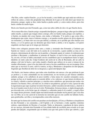 El ingenioso hidalgo don Quijote de la Mancha
EDITORIAL DIGITAL - IMPRENTA NACIONAL
c o s t a r i c a
3 6 0
-Par Dios, señor -replicó Sancho-, ya yo los he tocado; y este diablo que aquí anda tan solícito es
rollizo de carnes, y tiene otra propiedad muy diferente de la que yo he oído decir que tienen los
demonios; porque, según se dice, todos huelen a piedra azufre y a otros malos olores; pero éste
huele a ámbar de media legua.
Decía esto Sancho por don Fernando, que, como tan señor, debía de oler a lo que Sancho decía.
-No te maravilles deso, Sancho amigo -respondió don Quijote-; porque te hago saber que los diablos
saben mucho, y puesto que traigan olores consigo, ellos no huelen nada, porque son espíritus, y
si huelen, no pueden oler cosas buenas, sino malas y hidiondas. Y la razón es que como ellos,
dondequiera que están, traen el infierno consigo, y no pueden recebir género de alivio alguno en
sus tormentos, y el buen olor sea cosa que deleita y contenta, no es posible que ellos huelan cosa
buena; y si a ti te parece que ese demonio que dices huele a ámbar, o tú te engañas, o él quiere
engañarte con hacer que no le tengas por demonio.
Todos estos coloquios pasaron entre amo y criado; y temiendo don Fernando y Cardenio que
Sancho no viniese a caer del todo en la cuenta de su invención, a quien andaba ya muy en los
alcances, determinaron de abreviar con la partida; y, llamando aparte al ventero, le ordenaron que
ensillase a Rocinante y enalbardase el jumento de Sancho; el cual lo hizo con mucha presteza.
Ya, en esto, el Cura se había concertado con los cuadrilleros que le acompañasen hasta su lugar,
dándoles un tanto cada día. Colgó Cardenio del arzón de la silla de Rocinante, del un cabo la
adarga y del otro la bacía, y por señas mandó a Sancho que subiese en su asno y tomase de las
riendas a Rocinante, y puso a los dos lados del carro a los dos cuadrilleros con sus escopetas. Pero
antes que se moviese el carro, salió la ventera, su hija y Maritornes a despedirse de don Quijote,
fingiendo que lloraban de dolor de su desgracia; a quien don Quijote dijo:
-No lloréis, mis buenas señoras; que todas estas desdichas son anexas a los que profesan lo que
yo profeso; y si estas calamidades no me acontecieran, no me tuviera yo por famoso caballero
andante; porque a los caballeros de poco nombre y fama nunca les suceden semejantes casos,
porque no hay en el mundo quien se acuerde dellos: a los valerosos sí; que tienen envidiosos de
su virtud y valentía a muchos príncipes y a muchos otros caballeros, que procuran por malas vías
destruir a los buenos. Pero, con todo eso, la virtud es tan poderosa, que por sí sola, a pesar de toda
la nigromancia que supo su primer inventor Zoroastes, saldrá vencedora de todo trance, y dará de sí
luz en el mundo como la da el sol en el cielo. Perdonadme, fermosas damas, si algún desaguisado,
por descuido mío, os he fecho (que de voluntad y a sabiendas jamás le di a nadie), y rogad a Dios
me saque destas prisiones, donde algún mal intencionado encantador me ha puesto; que si de ellas
me veo libre, no se me caerá de la memoria las mercedes que en este castillo me habedes fecho,
para gratificallas, servillas y recompensallas como ellas merecen.
En tanto que las damas del castillo esto pasaban con don Quijote, el Cura y el Barbero se despidieron
de don Fernando y sus camaradas, y del Capitán y de su hermano y todas aquellas contentas
señoras, especialmente de Dorotea y Luscinda. Todos se abrazaron y quedaron de darse noticia
de sus sucesos, diciendo don Fernando al Cura dónde había de escribirle para avisarle en lo que
paraba don Quijote, asegurándole que no habría cosa que más gusto le diese que saberlo; y que
 