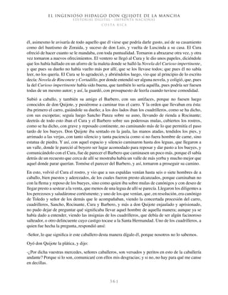 El ingenioso hidalgo don Quijote de la Mancha
EDITORIAL DIGITAL - IMPRENTA NACIONAL
c o s t a r i c a
3 6 1
él, asimesmo le avisaría de todo aquello que él viese que podría darle gusto, así de su casamiento
como del bautismo de Zoraida, y suceso de don Luis, y vuelta de Luscinda a su casa. El Cura
ofreció de hacer cuanto se le mandaba, con toda puntualidad. Tornaron a abrazarse otra vez, y otra
vez tornaron a nuevos ofrecimientos. El ventero se llegó al Cura y le dio unos papeles, diciéndole
que los había hallado en un aforro de la maleta donde se halló la Novela del Curioso impertinente,
y que pues su dueño no había vuelto más por allí, que se los llevase todos; que pues él no sabía
leer, no los quería. El Cura se lo agradeció, y abriéndolos luego, vio que al principio de lo escrito
decía: Novela de Rinconete y Cortadillo, por donde entendió ser alguna novela, y coligió, que, pues
la del Curioso impertinente había sido buena, que también lo sería aquélla, pues podría ser fuesen
todas de un mesmo autor; y así, la guardó, con prosupuesto de leerla cuando tuviese comodidad.
Subió a caballo, y también su amigo el Barbero, con sus antifaces, porque no fuesen luego
conocidos de don Quijote, y pusiéronse a caminar tras el carro. Y la orden que llevaban era ésta:
iba primero el carro, guiándole su dueño; a los dos lados iban los cuadrilleros, como se ha dicho,
con sus escopetas; seguía luego Sancho Panza sobre su asno, llevando de rienda a Rocinante;
deetrás de todo esto iban el Cura y el Barbero sobre sus poderosas mulas, cubiertos los rostros,
como se ha dicho, con grave y reposado continente, no caminando más de lo que permitía el paso
tardo de los bueyes. Don Quijote iba sentado en la jaula, las manos atadas, tendidos los pies, y
arrimado a las verjas, con tanto silencio y tanta paciencia como si no fuera hombre de carne, sino
estatua de piedra. Y así, con aquel espacio y silencio caminaron hasta dos leguas, que llegaron a
un valle, donde le pareció al boyero ser lugar acomodado para reposar y dar pasto a los bueyes, y
comunicándolo con el Cura, fue de parecer el Barbero que caminasen un poco más, porque él sabía
detrás de un recuesto que cerca de allí se mostraba había un valle de más yerba y mucho mejor que
aquel donde parar querían. Tomóse el parecer del Barbero, y así, tornaron a proseguir su camino.
En esto, volvió el Cura el rostro, y vio que a sus espaldas venían hasta seis o siete hombres de a
caballo, bien puestos y aderezados, de los cuales fueron presto alcanzados, porque caminaban no
con la flema y reposo de los bueyes, sino como quien iba sobre mulas de canónigos y con deseo de
llegar presto a sestear a la venta, que menos de una legua de allí se parecía. Llegaron los diligentes a
los perezosos y saludáronse cortésmente; y uno de los que venían, que, en resolución, era canónigo
de Toledo y señor de los demás que le acompañaban, viendo la concertada procesión del carro,
cuadrilleros, Sancho, Rocinante, Cura y Barbero, y más a don Quijote enjaulado y aprisionado,
no pudo dejar de preguntar qué significaba llevar aquel hombre de aquella manera; aunque ya se
había dado a entender, viendo las insignias de los cuadrilleros, que debía de ser algún facinoroso
salteador, o otro delincuente cuyo castigo tocase a la Santa Hermandad. Uno de los cuadrilleros, a
quien fue hecha la pregunta, respondió ansí:
-Señor, lo que significa ir este caballero desta manera dígalo él, porque nosotros no lo sabemos.
Oyó don Quijote la plática, y dijo:
-¿Por dicha vuestras mercedes, señores caballeros, son versados y peritos en esto de la caballería
andante? Porque si lo son, comunicaré con ellos mis desgracias; y si no, no hay para qué me canse
en decillas.
 