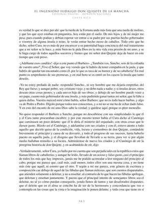 El ingenioso hidalgo don Quijote de la Mancha
EDITORIAL DIGITAL - IMPRENTA NACIONAL
c o s t a r i c a
3 6 3
es verdad lo que se dice por ahí: que la rueda de la Fortuna anda más lista que una rueda de molino,
y que los que ayer estaban en pinganitos, hoy están por el suelo. De mis hijos y de mi mujer me
pesa; pues cuando podían y debían esperar ver entrar a su padre por sus puertas hecho gobernador
o visorrey de alguna ínsula o reino, le verán entrar hecho mozo de caballos. Todo esto que he
dicho, señor Cura, no es más de por encarecer a su paternidad haga conciencia del mal tratamiento
que a mi señor se le hace, y mire bien no le pida Dios en la otra vida esta prisión de mi amo, y se
le haga cargo de todos aquellos socorros y bienes que mi señor don Quijote deja de hacer en este
tiempo que está preso.
-¡Adóbame esos candiles! -dijo a este punto el Barbero-. ¿También vos, Sancho, sois de la cofradía
de vuestro amo? ¡Vive el Señor, que voy viendo que le habéis de tener compañía en la jaula, y que
habéis de quedar tan encantado como él, por lo que os toca de su humor y de su caballería! En mal
punto os empreñastes de sus promesas, y en mal hora se os entró en los cascos la ínsula que tanto
deseáis.
-Yo no estoy preñado de nadie -respondió Sancho-, ni soy hombre que me dejaría empreñar, del
Rey que fuese; y aunque pobre, soy cristiano viejo, y no debo nada a nadie; y si ínsulas deseo, otros
desean otras cosas peores; y cada uno es hijo de sus obras; y debajo de ser hombre puedo venir a
ser papa, cuanto más gobernador de una ínsula, y más pudiendo ganar tantas mi señor, que le falte a
quien dallas. Vuestra merced mire cómo habla, señor Barbero; que no es todo hacer barbas, y algo
va de Pedro a Pedro. Dígolo porque todos nos conocemos, y a mí no se me ha de echar dado falso.
Y en esto del encanto de mi amo Dios sabe la verdad; y quédese aquí, porque es peor meneallo.
No quiso responder el Barbero a Sancho, porque no descubriese con sus simplicidades lo que él
y el Cura tanto procuraban encubrir; y por este mesmo temor había el Cura dicho al Canónigo
que caminasen un poco delante: que él le diría el misterio del enjaulado, con otras cosas que le
diesen gusto. Hízolo así el Canónigo, y adelantóse con sus criados y con él, estuvo atento a todo
aquello que decirle quiso de la condición, vida, locura y costumbres de don Quijote, contándole
brevemente el principio y causa de su desvarío, y todo el progreso de sus sucesos, hasta haberlo
puesto en aquella jaula, y el disignio que llevaban de llevarle a su tierra, para ver si por algún
medio hallaban remedio a su locura. Admiráronse de nuevo los criados y el Canónigo de oír la
peregrina historia de don Quijote, y en acabándola de oír, dijo:
-Verdaderamente, señor Cura, yo hallo por mi cuenta que son perjudiciales en la república estos que
llaman libros de caballerías; y aunque he leído, llevado de un ocioso y falso gusto, casi el principio
de todos los más que hay impresos, jamás me he podido acomodar a leer ninguno del principio al
cabo, porque me parece que, cuál más, cuál menos, todos ellos son una mesma cosa, y no tiene
más éste que aquél, ni estotro que el otro. Y según a mí me parece, este género de escritura y
composición cae debajo de aquel de las fábulas que llaman milesias, que son cuentos disparatados,
que atienden solamente a deleitar, y no a enseñar; al contrario de lo que hacen las fábulas apólogas,
que deleitan y enseñan juntamente. Y puesto que el principal intento de semejantes libros sea el
deleitar, no sé yo cómo puedan conseguirle, yendo llenos de tantos y tan desaforados disparates;
que el deleite que en el alma se concibe ha de ser de la hermosura y concordancia que vee o
contempla en las cosas que la vista o la imaginación le ponen delante; y toda cosa que tiene en sí
 