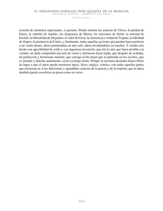El ingenioso hidalgo don Quijote de la Mancha
EDITORIAL DIGITAL - IMPRENTA NACIONAL
c o s t a r i c a
3 6 5
ocasión de mostrarse nigromante, si quisiere. Puede mostrar las astucias de Ulixes, la piedad de
Eneas, la valentía de Aquiles, las desgracias de Héctor, las traiciones de Sinón, la amistad de
Euríalo, la liberalidad deAlejandro, el valor de César, la clemencia y verdad de Trajano, la fidelidad
de Zopiro, la prudencia de Catón, y, finalmente, todas aquellas acciones que pueden hacer perfecto
a un varón ilustre, ahora poniéndolas en uno solo, ahora dividiéndolas en muchos. Y siendo esto
hecho con apacibilidad de estilo y con ingeniosa invención, que tire lo más que fuere posible a la
verdad, sin duda compondrá una tela de varios y hermosos lazos tejida, que después de acabada,
tal perfección y hermosura muestre, que consiga el fin mejor que se pretende en los escritos, que
es enseñar y deleitar juntamente, como ya tengo dicho. Porque la escritura desatada destos libros
da lugar a que el autor pueda mostrarse épico, lírico, trágico, cómico, con todas aquellas partes
que encierran en sí las dulcísimas y agradables ciencias de la poesía y de la oratoria; que la épica
también puede escrebirse en prosa como en verso.
 