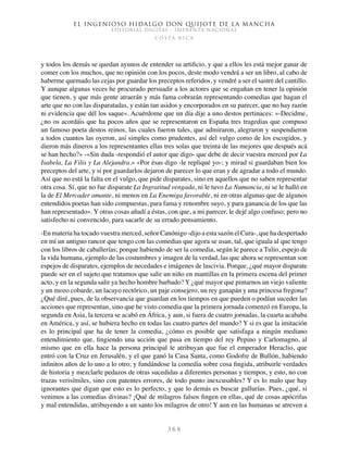 El ingenioso hidalgo don Quijote de la Mancha
EDITORIAL DIGITAL - IMPRENTA NACIONAL
c o s t a r i c a
3 6 8
y todos los demás se quedan ayunos de entender su artificio, y que a ellos les está mejor ganar de
comer con los muchos, que no opinión con los pocos, deste modo vendrá a ser un libro, al cabo de
haberme quemado las cejas por guardar los preceptos referidos, y vendré a ser el sastre del cantillo.
Y aunque algunas veces he procurado persuadir a los actores que se engañan en tener la opinión
que tienen, y que más gente atraerán y más fama cobrarán representando comedias que hagan el
arte que no con las disparatadas, y están tan asidos y encorporados en su parecer, que no hay razón
ni evidencia que dél los saque». Acuérdome que un día dije a uno destos pertinaces: «-Decidme,
¿no os acordáis que ha pocos años que se representaron en España tres tragedias que compuso
un famoso poeta destos reinos, las cuales fueron tales, que admiraron, alegraron y suspendieron
a todos cuantos las oyeron, así simples como prudentes, así del vulgo como de los escogidos, y
dieron más dineros a los representantes ellas tres solas que treinta de las mejores que después acá
se han hecho?» -«Sin duda -respondió el autor que digo- que debe de decir vuestra merced por La
Isabela, La Filis y La Alejandra.» «Por ésas digo -le repliqué yo-; y mirad si guardaban bien los
preceptos del arte, y si por guardarlos dejaron de parecer lo que eran y de agradar a todo el mundo.
Así que no está la falta en el vulgo, que pide disparates, sino en aquellos que no saben representar
otra cosa. Sí, que no fue disparate La Ingratitud vengada, ni le tuvo La Numancia, ni se le halló en
la de El Mercader amante, ni menos en La Enemiga favorable, ni en otras algunas que de algunos
entendidos poetas han sido compuestas, para fama y renombre suyo, y para ganancia de los que las
han representado». Y otras cosas añadí a éstas, con que, a mi parecer, le dejé algo confuso; pero no
satisfecho ni convencido, para sacarle de su errado pensamiento.
-En materia ha tocado vuestra merced, señor Canónigo -dijo a esta sazón el Cura-, que ha despertado
en mí un antiguo rancor que tengo con las comedias que agora se usan, tal, que iguala al que tengo
con los libros de caballerías; porque habiendo de ser la comedia, según le parece a Tulio, espejo de
la vida humana, ejemplo de las costumbres y imagen de la verdad, las que ahora se representan son
espejos de disparates, ejemplos de necedades e imágenes de lascivia. Porque, ¿qué mayor disparate
puede ser en el sujeto que tratamos que salir un niño en mantillas en la primera escena del primer
acto, y en la segunda salir ya hecho hombre barbado? Y ¿qué mayor que pintarnos un viejo valiente
y un mozo cobarde, un lacayo rectórico, un paje consejero, un rey ganapán y una princesa fregona?
¿Qué diré, pues, de la observancia que guardan en los tiempos en que pueden o podían suceder las
acciones que representan, sino que he visto comedia que la primera jornada comenzó en Europa, la
segunda en Asia, la tercera se acabó en África, y aun, si fuera de cuatro jornadas, la cuarta acababa
en América, y así, se hubiera hecho en todas las cuatro partes del mundo? Y si es que la imitación
es lo principal que ha de tener la comedia, ¿cómo es posible que satisfaga a ningún mediano
entendimiento que, fingiendo una acción que pasa en tiempo del rey Pepino y Carlomagno, al
mismo que en ella hace la persona principal le atribuyan que fue el emperador Heraclio, que
entró con la Cruz en Jerusalén, y el que ganó la Casa Santa, como Godofre de Bullón, habiendo
infinitos años de lo uno a lo otro; y fundándose la comedia sobre cosa fingida, atribuirle verdades
de historia y mezclarle pedazos de otras sucedidas a diferentes personas y tiempos, y esto, no con
trazas verisímiles, sino con patentes errores, de todo punto inexcusables? Y es lo malo que hay
ignorantes que digan que esto es lo perfecto, y que lo demás es buscar gullurías. Pues, ¿qué, si
venimos a las comedias divinas? ¡Qué de milagros falsos fingen en ellas, qué de cosas apócrifas
y mal entendidas, atribuyendo a un santo los milagros de otro! Y aun en las humanas se atreven a
 