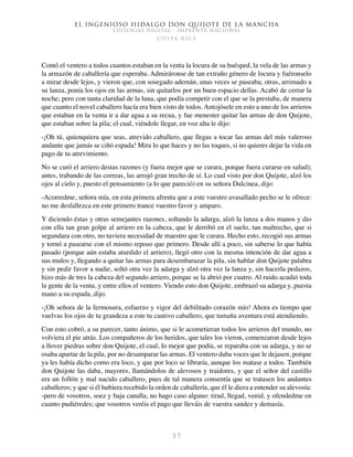 El ingenioso hidalgo don Quijote de la Mancha
EDITORIAL DIGITAL - IMPRENTA NACIONAL
c o s t a r i c a
3 7
Contó el ventero a todos cuantos estaban en la venta la locura de su huésped, la vela de las armas y
la armazón de caballería que esperaba. Admiráronse de tan extraño género de locura y fuéronselo
a mirar desde lejos, y vieron que, con sosegado ademán, unas veces se paseaba; otras, arrimado a
su lanza, ponía los ojos en las armas, sin quitarlos por un buen espacio dellas. Acabó de cerrar la
noche; pero con tanta claridad de la luna, que podía competir con el que se la prestaba, de manera
que cuanto el novel caballero hacía era bien visto de todos. Antojósele en esto a uno de los arrieros
que estaban en la venta ir a dar agua a su recua, y fue menester quitar las armas de don Quijote,
que estaban sobre la pila; el cual, viéndole llegar, en voz alta le dijo:
-¡Oh tú, quienquiera que seas, atrevido caballero, que llegas a tocar las armas del más valeroso
andante que jamás se ciñó espada! Mira lo que haces y no las toques, si no quieres dejar la vida en
pago de tu atrevimiento.
No se curó el arriero destas razones (y fuera mejor que se curara, porque fuera curarse en salud);
antes, trabando de las correas, las arrojó gran trecho de sí. Lo cual visto por don Quijote, alzó los
ojos al cielo y, puesto el pensamiento (a lo que pareció) en su señora Dulcinea, dijo:
-Acorredme, señora mía, en esta primera afrenta que a este vuestro avasallado pecho se le ofrece:
no me desfallezca en este primero trance vuestro favor y amparo.
Y diciendo éstas y otras semejantes razones, soltando la adarga, alzó la lanza a dos manos y dio
con ella tan gran golpe al arriero en la cabeza, que le derribó en el suelo, tan maltrecho, que si
segundara con otro, no tuviera necesidad de maestro que le curara. Hecho esto, recogió sus armas
y tornó a pasearse con el mismo reposo que primero. Desde allí a poco, sin saberse lo que había
pasado (porque aún estaba aturdido el arriero), llegó otro con la mesma intención de dar agua a
sus mulos y, llegando a quitar las armas para desembarazar la pila, sin hablar don Quijote palabra
y sin pedir favor a nadie, soltó otra vez la adarga y alzó otra vez la lanza y, sin hacerla pedazos,
hizo más de tres la cabeza del segundo arriero, porque se la abrió por cuatro. Al ruido acudió toda
la gente de la venta, y entre ellos el ventero. Viendo esto don Quijote, embrazó su adarga y, puesta
mano a su espada, dijo:
-¡Oh señora de la fermosura, esfuerzo y vigor del debilitado corazón mío! Ahora es tiempo que
vuelvas los ojos de tu grandeza a este tu cautivo caballero, que tamaña aventura está atendiendo.
Con esto cobró, a su parecer, tanto ánimo, que si le acometieran todos los arrieros del mundo, no
volviera el pie atrás. Los compañeros de los heridos, que tales los vieron, comenzaron desde lejos
a llover piedras sobre don Quijote, el cual, lo mejor que podía, se reparaba con su adarga, y no se
osaba apartar de la pila, por no desamparar las armas. El ventero daba voces que le dejasen, porque
ya les había dicho como era loco, y que por loco se libraría, aunque los matase a todos. También
don Quijote las daba, mayores, llamándolos de alevosos y traidores, y que el señor del castillo
era un follón y mal nacido caballero, pues de tal manera consentía que se tratasen los andantes
caballeros; y que si él hubiera recebido la orden de caballería, que él le diera a entender su alevosía:
-pero de vosotros, soez y baja canalla, no hago caso alguno: tirad, llegad, venid, y ofendedme en
cuanto pudiéredes; que vosotros veréis el pago que lleváis de vuestra sandez y demasía.
 