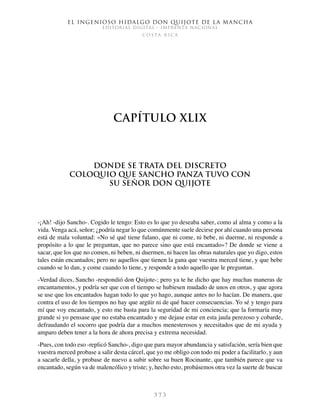 El ingenioso hidalgo don Quijote de la Mancha
EDITORIAL DIGITAL - IMPRENTA NACIONAL
c o s t a r i c a
3 7 3
Capítulo XLIX
Donde se trata del discreto
coloquio que Sancho Panza tuvo con
su señor don Quijote
-¡Ah! -dijo Sancho-. Cogido le tengo: Esto es lo que yo deseaba saber, como al alma y como a la
vida. Venga acá, señor; ¿podría negar lo que comúnmente suele decirse por ahí cuando una persona
está de mala voluntad: «No sé qué tiene fulano, que ni come, ni bebe, ni duerme, ni responde a
propósito a lo que le preguntan, que no parece sino que está encantado»? De donde se viene a
sacar, que los que no comen, ni beben, ni duermen, ni hacen las obras naturales que yo digo, estos
tales están encantados; pero no aquellos que tienen la gana que vuestra merced tiene, y que bebe
cuando se lo dan, y come cuando lo tiene, y responde a todo aquello que le preguntan.
-Verdad dices, Sancho -respondió don Quijote-; pero ya te he dicho que hay muchas maneras de
encantamentos, y podría ser que con el tiempo se hubiesen mudado de unos en otros, y que agora
se use que los encantados hagan todo lo que yo hago, aunque antes no lo hacían. De manera, que
contra el uso de los tiempos no hay que argüir ni de qué hacer consecuencias. Yo sé y tengo para
mí que voy encantado, y esto me basta para la seguridad de mi conciencia; que la formaría muy
grande si yo pensase que no estaba encantado y me dejase estar en esta jaula perezoso y cobarde,
defraudando el socorro que podría dar a muchos menesterosos y necesitados que de mi ayuda y
amparo deben tener a la hora de ahora precisa y extrema necesidad.
-Pues, con todo eso -replicó Sancho-, digo que para mayor abundancia y satisfación, sería bien que
vuestra merced probase a salir desta cárcel, que yo me obligo con todo mi poder a facilitarlo, y aun
a sacarle della, y probase de nuevo a subir sobre su buen Rocinante, que también parece que va
encantado, según va de malencólico y triste; y, hecho esto, probásemos otra vez la suerte de buscar
 