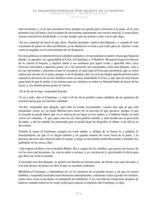 El ingenioso hidalgo don Quijote de la Mancha
EDITORIAL DIGITAL - IMPRENTA NACIONAL
c o s t a r i c a
3 7 4
más aventuras; y si no nos sucediese bien, tiempo nos queda para volvernos a la jaula, en la cual
prometo a ley de buen y leal escudero de encerrarme juntamente con vuestra merced, si acaso fuere
vuestra merced tan desdichado, o yo tan simple, que no acierte a salir con lo que digo.
-Yo soy contento de hacer lo que dices, Sancho hermano -replicó don Quijote-; y cuando tú veas
coyuntura de poner en obra mi libertad, yo te obedeceré en todo y por todo; pero tú, Sancho, verás
como te engañas en el conocimiento de mi desgracia.
En estas pláticas se entretuvieron el caballero andante y el mal andante escudero, hasta que llegaron
donde, ya apeados, los aguardaban el Cura, el Canónigo y el Barbero. Desunció luego los bueyes
de la carreta el boyero, y dejólos andar a sus anchuras por aquel verde y apacible sitio, cuya
frescura convidaba a quererla gozar, no a las personas tan encantadas como don Quijote, sino a
los tan advertidos y discretos como su escudero; el cual rogó al Cura que permitiese que su señor
saliese por un rato de la jaula, porque si no le dejaban salir, no iría tan limpia aquella prisión como
requiría la decencia de un tal caballero como su amo. Entendióle el Cura, y dijo que de muy buena
gana haría lo que le pedía, si no temiera que en viéndose su señor en libertad había de hacer de las
suyas, y irse donde jamás gentes le viesen.
-Yo le fío de la fuga -respondió Sancho.
-Y yo y todo -dijo el Canónigo-, y más si él me da la palabra como caballero de no apartarse de
nosotros hasta que sea nuestra voluntad.
-Sí doy -respondió don Quijote, que todo lo estaba escuchando-; cuanto más que el que está
encantado, como yo, no tiene libertad para hacer de su persona lo que quisiere, porque el que
le encantó le puede hacer que no se mueva de un lugar en tres siglos; y si hubiere huido, le hará
volver en volandas. -Y que, pues esto era así, bien podían soltalle, y más siendo tan en provecho
de todos; y del no soltalle les protestaba que no podía dejar de fatigalles el olfato, si de allí no se
desviaban.
Tomóle la mano el Canónigo, aunque las tenía atadas, y, debajo de su buena fe y palabra, le
desenjaularon, de que él se alegró infinito y en grande manera de verse fuera de la jaula; y lo
primero que hizo fue estirarse todo el cuerpo, y luego se fue donde estaba Rocinante y dándole dos
palmadas en las ancas, dijo:
-Aún espero en Dios y en su bendita Madre, flor y espejo de los caballos, que presto nos hemos de
ver los dos cual deseamos: tú, con tu señor a cuestas; y yo, encima de ti, ejercitando el oficio para
que Dios me echó al mundo.
Y diciendo esto don Quijote, se apartó con Sancho en remota parte, de donde vino más aliviado, y
con más deseos de poner en obra lo que su escudero ordenase.
Mirábalo el Canónigo, y admirábase de ver la extrañeza de su grande locura, y de que en cuanto
hablaba y respondía mostraba tener bonísimo entendimiento; solamente venía a perder los estribos,
como otras veces se ha dicho, en tratándole de caballería. Y así, movido de compasión, después de
haberse sentado todos en la verde yerba para esperar el repuesto del Canónigo, le dijo:
 
