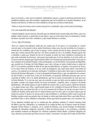 El ingenioso hidalgo don Quijote de la Mancha
EDITORIAL DIGITAL - IMPRENTA NACIONAL
c o s t a r i c a
3 7 6
peor en creerlos, y más mal en imitarlos, habiéndome puesto a seguir la durísima profesión de la
caballería andante, que ellos enseñan, negándome que no ha habido en el mundo Amadises, ni de
Gaula ni de Grecia, ni todos los otros caballeros de que las escrituras están llenas.
-Todo es al pie de la letra como vuestra merced lo va relatando -dijo a está sazón el Canónigo.
A lo cual respondió don Quijote:
-Añadió también vuestra merced, diciendo que me habían hecho mucho daño tales libros, pues me
habían vuelto el juicio, y puéstome en una jaula, y que me sería mejor hacer la enmienda y mudar
de letura, leyendo otros más verdaderos y que mejor deleitan y enseñan.
-Así es -dijo el Canónigo.
-Pues yo -replicó don Quijote- hallo por mi cuenta que el sin juicio y el encantado es vuestra
merced, pues se ha puesto a decir tantas blasfemias contra una cosa tan recebida en el mundo, y
tenida por tan verdadera, que el que la negase, como vuestra merced la niega, merecía la mesma
pena que vuestra merced dice que da a los libros cuando los lee y le enfadan. Porque querer dar
a entender a nadie que Amadís no fue en el mundo, ni todos los otros caballeros aventureros de
que están colmadas las historias, será querer persuadir que el sol no alumbra, ni el yelo enfría, ni
la tierra sustenta; porque¿qué ingenio puede haber en el mundo que pueda persuadir a otro que no
fue verdad lo de la infanta Floripes y Guy de Borgoña, y lo de Fierabrás con la puente de Mantible,
que sucedió en el tiempo de Carlo Magno, que voto a tal que es tanta verdad como es ahora de
día? Y si es mentira, también lo debe de ser que no hubo Héctor, ni Aquiles, ni la guerra de Troya,
ni los doce Pares de Francia, ni el rey Artús de Inglaterra, que anda hasta ahora convertido en
cuervo, y le esperan en su reino por momentos. Y también se atreverán a decir que es mentirosa la
historia de Guarino Mezquino, y la de la demanda del Santo Grial, y que son apócrifos los amores
de don Tristán y la reina Iseo, como los de Ginebra y Lanzarote, habiendo personas que casi se
acuerdan de haber visto a la dueña Quintañona, que fue la mejor escanciadora de vino que tuvo
la Gran Bretaña. Y es esto tan ansí, que me acuerdo yo que me decía una mi agüela de partes de
mi padre, cuando veía alguna dueña con tocas reverendas: «Aquélla, nieto, se parece a la dueña
Quintañona». De donde arguyo yo que la debió de conocer ella, o, por lo menos, debió de alcanzar
a ver algún retrato suyo. Pues, ¿quién podrá negar no ser verdadera la historia de Pierres y la linda
Magalona, pues aun hasta hoy día se vee en la armería de los Reyes la clavija con que volvía al
caballo de madera sobre quien iba el valiente Pierres por los aires, que es un poco mayor que un
timón de carreta? Y junto a la clavija está la silla de Babieca, y en Roncesvalles está el cuerno de
Roldán, tamaño como una grande viga: de donde se infiere que hubo doce Pares, que hubo Pierres,
que hubo Cides, y otros caballeros semejantes, déstos que dicen las gentes que a sus aventuras van.
Si no, díganme también que no es verdad que fue caballero andante el valiente lusitano Juan
de Merlo, que fue a Borgoña y se combatió en la ciudad de Ras con el famoso señor de Charní,
llamado mosén Pierres, y después, en la ciudad de Basilea, con mosén Enrique de Remestán,
saliendo de entrambas empresas vencedor y lleno de honrosa fama; y las aventuras y desafíos
que también acabaron en Borgoña los valientes españoles Pedro Barba y Gutierre Quijada (de
cuya alcurnia yo deciendo por línea recta de varón), venciendo a los hijos del Conde de San Polo.
 