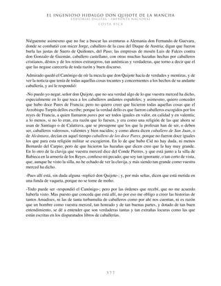 El ingenioso hidalgo don Quijote de la Mancha
EDITORIAL DIGITAL - IMPRENTA NACIONAL
c o s t a r i c a
3 7 7
Niéguenme asimesmo que no fue a buscar las aventuras a Alemania don Fernando de Guevara,
donde se combatió con micer Jorge, caballero de la casa del Duque de Austria; digan que fueron
burla las justas de Suero de Quiñones, del Paso; las empresas de mosén Luis de Falces contra
don Gonzalo de Guzmán, caballero castellano, con otras muchas hazañas hechas por caballeros
cristianos, déstos y de los reinos extranjeros, tan auténticas y verdaderas, que torno a decir que el
que las negase carecería de toda razón y buen discurso.
Admirado quedó el Canónigo de oír la mezcla que don Quijote hacía de verdades y mentiras, y de
ver la noticia que tenía de todas aquellas cosas tocantes y concernientes a los hechos de su andante
caballería, y así le respondió:
-No puedo yo negar, señor don Quijote, que no sea verdad algo de lo que vuestra merced ha dicho,
especialmente en lo que toca a los caballeros andantes españoles; y asimesmo, quiero conceder
que hubo doce Pares de Francia; pero no quiero creer que hicieron todas aquellas cosas que el
Arzobispo Turpín dellos escribe; porque la verdad dello es que fueron caballeros escogidos por los
reyes de Francia, a quien llamaron pares por ser todos iguales en valor, en calidad y en valentía;
a lo menos, si no lo eran, era razón que lo fuesen, y era como una religión de las que ahora se
usan de Santiago o de Calatrava, que se presupone que los que la profesan han de ser, o deben
ser, caballeros valerosos, valientes y bien nacidos; y como ahora dicen caballero de San Juan, o
de Alcántara, decían en aquel tiempo caballero de los doce Pares, porque no fueron doce iguales
los que para esta religión militar se escogieron. En lo de que hubo Cid no hay duda, ni menos
Bernardo del Carpio; pero de que hicieron las hazañas que dicen creo que la hay muy grande.
En lo otro de la clavija que vuestra merced dice del Conde Pierres, y que está junto a la silla de
Babieca en la armería de los Reyes, confieso mi pecado; que soy tan ignorante, o tan corto de vista,
que, aunque he visto la silla, no he echado de ver la clavija, y más siendo tan grande como vuestra
merced ha dicho.
-Pues allí está, sin duda alguna -replicó don Quijote-; y, por más señas, dicen que está metida en
una funda de vaqueta, porque no se tome de moho.
-Todo puede ser -respondió el Canónigo-; pero por las órdenes que recebí, que no me acuerdo
haberla visto. Mas puesto que conceda que está allí, no por eso me obligo a creer las historias de
tantos Amadises, ni las de tanta turbamulta de caballeros como por ahí nos cuentan, ni es razón
que un hombre como vuestra merced, tan honrado y de tan buenas partes, y dotado de tan buen
entendimiento, se dé a entender que son verdaderas tantas y tan extrañas locuras como las que
están escritas en los disparatados libros de caballerías.
 