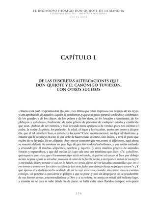 El ingenioso hidalgo don Quijote de la Mancha
EDITORIAL DIGITAL - IMPRENTA NACIONAL
c o s t a r i c a
3 7 9
Capítulo L
De las discretas altercaciones que
don Quijote y el Canónigo tuvieron,
con otros sucesos
-¡Bueno está eso! -respondió don Quijote-. Los libros que están impresos con licencia de los reyes
y con aprobación de aquellos a quien se remitieron, y que con gusto general son leídos y celebrados
de los grandes y de los chicos, de los pobres y de los ricos, de los letrados e ignorantes, de los
plebeyos y caballeros, finalmente, de todo género de personas de cualquier estado y condición
que sean, ¿habían de ser mentira, y más llevando tanta apariencia de verdad, pues nos cuentan el
padre, la madre, la patria, los parientes, la edad, el lugar y las hazañas, punto por punto y día por
día, que el tal caballero hizo, o caballeros hicieron? Calle vuestra merced, no diga tal blasfemia, y
créame que le aconsejo en esto lo que debe de hacer como discreto, sino léalos, y verá el gusto que
recibe de su leyenda. Si no, dígame: ¿hay mayor contento que ver, como si dijésemos, aquí ahora
se muestra delante de nosotros un gran lago de pez hirviendo a borbollones, y que andan nadando
y cruzando por él muchas serpientes, culebras y lagartos, y otros muchos géneros de animales
feroces y espantables, y que del medio del lago sale una voz tristísima que dice: «Tú, caballero,
quienquiera que seas, que el temeroso lago estás mirando, si quieres alcanzar el bien que debajo
destas negras aguas se encubre, muestra el valor de tu fuerte pecho y arrójate en mitad de su negro
y encendido licor; porque si así no lo haces, no serás digno de ver las altas maravillas que en sí
encierran y contienen los siete castillos de las siete fadas que debajo desta negregura yacen?» ¿Y
que apenas el caballero no ha acabado de oír la voz temerosa, cuando, sin entrar más en cuentas
consigo, sin ponerse a considerar el peligro a que se pone, y aun sin despojarse de la pesadumbre
de sus fuertes armas, encomendándose a Dios y a su señora, se arroja en mitad del bullente lago,
y cuando no se cata ni sabe dónde ha de parar, se halla entre unos floridos campos; con quien
 