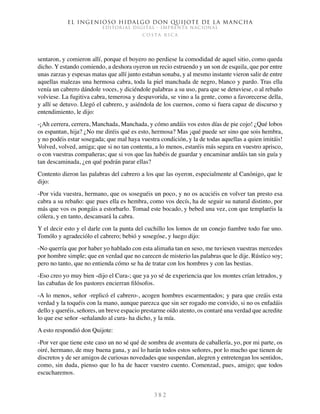 El ingenioso hidalgo don Quijote de la Mancha
EDITORIAL DIGITAL - IMPRENTA NACIONAL
c o s t a r i c a
3 8 2
sentaron, y comieron allí, porque el boyero no perdiese la comodidad de aquel sitio, como queda
dicho. Y estando comiendo, a deshora oyeron un recio estruendo y un son de esquila, que por entre
unas zarzas y espesas matas que allí junto estaban sonaba, y al mesmo instante vieron salir de entre
aquellas malezas una hermosa cabra, toda la piel manchada de negro, blanco y pardo. Tras ella
venía un cabrero dándole voces, y diciéndole palabras a su uso, para que se detuviese, o al rebaño
volviese. La fugitiva cabra, temerosa y despavorida, se vino a la gente, como a favorecerse della,
y allí se detuvo. Llegó el cabrero, y asiéndola de los cuernos, como si fuera capaz de discurso y
entendimiento, le dijo:
-¡Ah cerrera, cerrera, Manchada, Manchada, y cómo andáis vos estos días de pie cojo! ¿Qué lobos
os espantan, hija? ¿No me diréis qué es esto, hermosa? Mas ¡qué puede ser sino que sois hembra,
y no podéis estar sosegada; que mal haya vuestra condición, y la de todas aquellas a quien imitáis!
Volved, volved, amiga; que si no tan contenta, a lo menos, estaréis más segura en vuestro aprisco,
o con vuestras compañeras; que si vos que las habéis de guardar y encaminar andáis tan sin guía y
tan descaminada, ¿en qué podrán parar ellas?
Contento dieron las palabras del cabrero a los que las oyeron, especialmente al Canónigo, que le
dijo:
-Por vida vuestra, hermano, que os soseguéis un poco, y no os acuciéis en volver tan presto esa
cabra a su rebaño: que pues ella es hembra, como vos decís, ha de seguir su natural distinto, por
más que vos os pongáis a estorbarlo. Tomad este bocado, y bebed una vez, con que templaréis la
cólera, y en tanto, descansará la cabra.
Y el decir esto y el darle con la punta del cuchillo los lomos de un conejo fiambre todo fue uno.
Tomólo y agradeciólo el cabrero; bebió y sosegóse, y luego dijo:
-No querría que por haber yo hablado con esta alimaña tan en seso, me tuviesen vuestras mercedes
por hombre simple; que en verdad que no carecen de misterio las palabras que le dije. Rústico soy;
pero no tanto, que no entienda cómo se ha de tratar con los hombres y con las bestias.
-Eso creo yo muy bien -dijo el Cura-; que ya yo sé de experiencia que los montes crían letrados, y
las cabañas de los pastores encierran filósofos.
-A lo menos, señor -replicó el cabrero-, acogen hombres escarmentados; y para que creáis esta
verdad y la toquéis con la mano, aunque parezca que sin ser rogado me convido, si no os enfadáis
dello y queréis, señores, un breve espacio prestarme oído atento, os contaré una verdad que acredite
lo que ese señor -señalando al cura- ha dicho, y la mía.
A esto respondió don Quijote:
-Por ver que tiene este caso un no sé qué de sombra de aventura de caballería, yo, por mi parte, os
oiré, hermano, de muy buena gana, y así lo harán todos estos señores, por lo mucho que tienen de
discretos y de ser amigos de curiosas novedades que suspendan, alegren y entretengan los sentidos,
como, sin duda, pienso que lo ha de hacer vuestro cuento. Comenzad, pues, amigo; que todos
escucharemos.
 