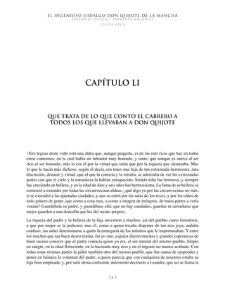 El ingenioso hidalgo don Quijote de la Mancha
EDITORIAL DIGITAL - IMPRENTA NACIONAL
c o s t a r i c a
3 8 5
Capítulo LI
Que trata de lo que contó el cabrero a
todos los que llevaban a don Quijote
-Tres leguas deste valle está una aldea que, aunque pequeña, es de las más ricas que hay en todos
estos contornos; en la cual había un labrador muy honrado, y tanto, que aunque es anexo al ser
rico el ser honrado, más lo era él por la virtud que tenía que por la riqueza que alcanzaba. Mas
lo que le hacía más dichoso, según él decía, era tener una hija de tan extremada hermosura, rara
discreción, donaire y virtud, que el que la conocía y la miraba, se admiraba de ver las extremadas
partes con que el cielo y la naturaleza la habían enriquecido. Siendo niña fue hermosa, y siempre
fue creciendo en belleza, y en la edad de diez y seis años fue hermosísima. La fama de su belleza se
comenzó a extender por todas las circunvecinas aldeas, ¿qué digo yo por las circunvecinas no más,
si se extendió a las apartadas ciudades, y aun se entró por las salas de los reyes, y por los oídos de
todo género de gente, que como a cosa rara, o como a imagen de milagros, de todas partes a verla
venían? Guardábala su padre, y guardábase ella; que no hay candados, guardas ni cerraduras que
mejor guarden a una doncella que las del recato proprio.
La riqueza del padre y la belleza de la hija movieron a muchos, así del pueblo como forasteros,
a que por mujer se la pidiesen; mas él, como a quien tocaba disponer de tan rica joya, andaba
confuso, sin saber determinarse a quién la entregaría de los infinitos que le importunaban. Y entre
los muchos que tan buen deseo tenían, fui yo uno, a quien dieron muchas y grandes esperanzas de
buen suceso conocer que el padre conocía quien yo era, el ser natural del mismo pueblo, limpio
en sangre, en la edad floreciente, en la hacienda muy rico y en el ingenio no menos acabado. Con
todas estas mismas partes la pidió también otro del mismo pueblo, que fue causa de suspender y
poner en balanza la voluntad del padre, a quien parecía que con cualquiera de nosotros estaba su
hija bien empleada; y, por salir desta confusión, determinó decírselo a Leandra, que así se llama la
 