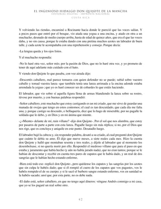 El ingenioso hidalgo don Quijote de la Mancha
EDITORIAL DIGITAL - IMPRENTA NACIONAL
c o s t a r i c a
4 2
Y volviendo las riendas, encaminó a Rocinante hacia donde le pareció que las voces salían. Y
a pocos pasos que entró por el bosque, vio atada una yegua a una encina, y atado en otra a un
muchacho, desnudo de medio cuerpo arriba, hasta de edad de quince años, que era el que las voces
daba, y no sin causa, porque le estaba dando con una pretina muchos azotes un labrador de buen
talle, y cada azote le acompañaba con una reprehensión y consejo. Porque decía:
-La lengua queda y los ojos listos.
Y el muchacho respondía:
-No lo haré otra vez, señor mío; por la pasión de Dios, que no lo haré otra vez, y yo prometo de
tener de aquí adelante más cuidado con el hato.
Y viendo don Quijote lo que pasaba, con voz airada dijo:
-Descortés caballero, mal parece tomaros con quien defender no se puede; subid sobre vuestro
caballo y tomad vuestra lanza -que también tenía una lanza arrimada a la encina adonde estaba
arrendada la yegua-; que yo os haré conocer ser de cobardes lo que estáis haciendo.
El labrador, que vio sobre sí aquella figura llena de armas blandiendo la lanza sobre su rostro,
túvose por muerto, y con buenas palabras respondió:
-Señor caballero, este muchacho que estoy castigando es un mi criado, que me sirve de guardar una
manada de ovejas que tengo en estos contornos; el cual es tan descuidado, que cada día me falta
una; y porque castigo su descuido, o bellaquería, dice que lo hago de miserable, por no pagalle la
soldada que le debo, y en Dios y en mi ánima que miente.
-¿«Miente» delante de mí, ruin villano? -dijo don Quijote-. Por el sol que nos alumbra, que estoy
por pasaros de parte a parte con esta lanza. Pagadle luego sin más réplica; si no, por el Dios que
nos rige, que os concluya y aniquile en este punto. Desatadlo luego.
El labrador bajó la cabeza y, sin responder palabra, desató a su criado, al cual preguntó don Quijote
que cuánto le debía su amo. Él dijo que nueve meses, a siete reales cada mes. Hizo la cuenta
don Quijote y halló que montaban sesenta y tres reales, y díjole al labrador que al momento los
desembolsase, si no quería morir por ello. Respondió el medroso villano que para el paso en que
estaba y juramento que había hecho (y aún no había jurado nada), que no eran tantos; porque se le
habían de descontar y recebir en cuenta tres pares de zapatos que le había dado, y un real de dos
sangrías que le habían hecho estando enfermo.
-Bien está todo eso -replicó don Quijote-, pero quédense los zapatos y las sangrías por los azotes
que sin culpa le habéis dado; que si él rompió el cuero de los zapatos que vos pagastes, vos le
habéis rompido el de su cuerpo; y si le sacó el barbero sangre estando enfermo, vos en sanidad se
la habéis sacado; ansí que, por esta parte, no os debe nada.
-El daño está, señor caballero, en que no tengo aquí dineros: véngase Andrés conmigo a mi casa,
que yo se los pagaré un real sobre otro.
 