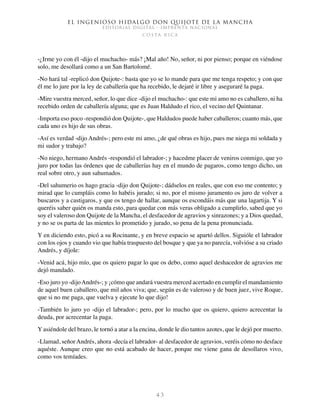 El ingenioso hidalgo don Quijote de la Mancha
EDITORIAL DIGITAL - IMPRENTA NACIONAL
c o s t a r i c a
4 3
-¿Irme yo con él -dijo el muchacho- más? ¡Mal año! No, señor, ni por pienso; porque en viéndose
solo, me desollará como a un San Bartolomé.
-No hará tal -replicó don Quijote-: basta que yo se lo mande para que me tenga respeto; y con que
él me lo jure por la ley de caballería que ha recebido, le dejaré ir libre y aseguraré la paga.
-Mire vuestra merced, señor, lo que dice -dijo el muchacho-: que este mi amo no es caballero, ni ha
recebido orden de caballería alguna; que es Juan Haldudo el rico, el vecino del Quintanar.
-Importa eso poco -respondió don Quijote-, que Haldudos puede haber caballeros; cuanto más, que
cada uno es hijo de sus obras.
-Así es verdad -dijo Andrés-; pero este mi amo, ¿de qué obras es hijo, pues me niega mi soldada y
mi sudor y trabajo?
-No niego, hermano Andrés -respondió el labrador-; y hacedme placer de veniros conmigo, que yo
juro por todas las órdenes que de caballerías hay en el mundo de pagaros, como tengo dicho, un
real sobre otro, y aun sahumados.
-Del sahumerio os hago gracia -dijo don Quijote-; dádselos en reales, que con eso me contento; y
mirad que lo cumpláis como lo habéis jurado; si no, por el mismo juramento os juro de volver a
buscaros y a castigaros, y que os tengo de hallar, aunque os escondáis más que una lagartija. Y si
queréis saber quién os manda esto, para quedar con más veras obligado a cumplirlo, sabed que yo
soy el valeroso don Quijote de la Mancha, el desfacedor de agravios y sinrazones; y a Dios quedad,
y no se os parta de las mientes lo prometido y jurado, so pena de la pena pronunciada.
Y en diciendo esto, picó a su Rocinante, y en breve espacio se apartó dellos. Siguióle el labrador
con los ojos y cuando vio que había traspuesto del bosque y que ya no parecía, volvióse a su criado
Andrés, y díjole:
-Venid acá, hijo mío, que os quiero pagar lo que os debo, como aquel deshacedor de agravios me
dejó mandado.
-Eso juro yo -dijoAndrés-; y ¡cómo que andará vuestra merced acertado en cumplir el mandamiento
de aquel buen caballero, que mil años viva; que, según es de valeroso y de buen juez, vive Roque,
que si no me paga, que vuelva y ejecute lo que dijo!
-También lo juro yo -dijo el labrador-; pero, por lo mucho que os quiero, quiero acrecentar la
deuda, por acrecentar la paga.
Y asiéndole del brazo, le tornó a atar a la encina, donde le dio tantos azotes, que le dejó por muerto.
-Llamad, señorAndrés, ahora -decía el labrador- al desfacedor de agravios, veréis cómo no desface
aquéste. Aunque creo que no está acabado de hacer, porque me viene gana de desollaros vivo,
como vos temíades.
 