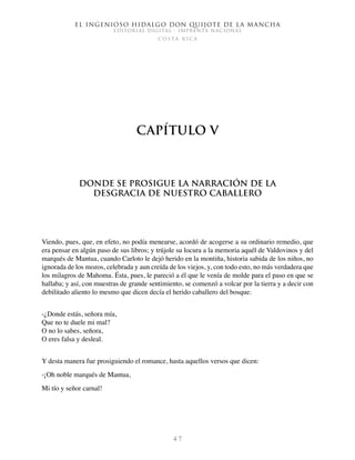 El ingenioso hidalgo don Quijote de la Mancha
EDITORIAL DIGITAL - IMPRENTA NACIONAL
c o s t a r i c a
4 7
Capítulo V
Donde se prosigue la narración de la
desgracia de nuestro caballero
Viendo, pues, que, en efeto, no podía menearse, acordó de acogerse a su ordinario remedio, que
era pensar en algún paso de sus libros; y trújole su locura a la memoria aquél de Valdovinos y del
marqués de Mantua, cuando Carloto le dejó herido en la montiña, historia sabida de los niños, no
ignorada de los mozos, celebrada y aun creída de los viejos, y, con todo esto, no más verdadera que
los milagros de Mahoma. Ésta, pues, le pareció a él que le venía de molde para el paso en que se
hallaba; y así, con muestras de grande sentimiento, se comenzó a volcar por la tierra y a decir con
debilitado aliento lo mesmo que dicen decía el herido caballero del bosque:
-¿Donde estás, señora mía,
Que no te duele mi mal?
O no lo sabes, señora,
O eres falsa y desleal.
Y desta manera fue prosiguiendo el romance, hasta aquellos versos que dicen:
-¡Oh noble marqués de Mantua,
Mi tío y señor carnal!
 