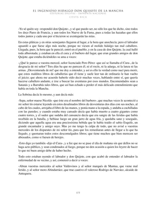 El ingenioso hidalgo don Quijote de la Mancha
EDITORIAL DIGITAL - IMPRENTA NACIONAL
c o s t a r i c a
4 9
-Yo sé quién soy -respondió don Quijote-, y sé que puedo ser, no sólo los que he dicho, sino todos
los doce Pares de Francia, y aun todos los Nueve de la Fama, pues a todas las hazañas que ellos
todos juntos y cada uno por sí hicieron se aventajarán las mías.
En estas pláticas y en otras semejantes llegaron al lugar, a la hora que anochecía; pero el labrador
aguardó a que fuese algo más noche, porque no viesen al molido hidalgo tan mal caballero.
Llegada, pues, la hora que le pareció, entró en el pueblo, y en la casa de don Quijote, la cual halló
toda alborotada; y estaban en ella el cura y el barbero del lugar, que eran grandes amigos de don
Quijote, que estaba diciéndoles su ama a voces:
-¿Qué le parece a vuestra merced, señor licenciado Pero Pérez -que así se llamaba el Cura-, de la
desgracia de mi señor? Tres días ha que no parecen él, ni el rocín, ni la adarga, ni la lanza ni las
armas. ¡Desventurada de mí! que me doy a entender, y así es ello la verdad como nací para morir,
que estos malditos libros de caballerías que él tiene y suele leer tan de ordinario le han vuelto
el juicio; que ahora me acuerdo haberle oído decir muchas veces, hablando entre sí, que quería
hacerse caballero andante, e irse a buscar las aventuras por esos mundos. Encomendados sean a
Satanás y a Barrabás tales libros, que así han echado a perder el más delicado entendimiento que
había en toda la Mancha.
La Sobrina decía lo mesmo, y aun decía más:
-Sepa, señor maese Nicolás -que éste era el nombre del barbero-, que muchas veces le aconteció a
mi señor tío estarse leyendo en estos desalmados libros de desventuras dos días con sus noches, al
cabo de los cuales, arrojaba el libro de las manos, y ponía mano a la espada, y andaba a cuchilladas
con las paredes; y cuando estaba muy cansado decía que había muerto a cuatro gigantes como
cuatro torres, y el sudor que sudaba del cansancio decía que era sangre de las feridas que había
recebido en la batalla, y bebíase luego un gran jarro de agua fría, y quedaba sano y sosegado,
diciendo que aquella agua era una preciosísima bebida que le había traído el sabio Esquife, un
grande encantador y amigo suyo. Mas yo me tengo la culpa de todo, que no avisé a vuestras
mercedes de los disparates de mi señor tío, para que los remediaran antes de llegar a lo que ha
llegado, y quemaran todos estos descomulgados libros; que tiene muchos que bien merecen ser
abrasados, como si fuesen de herejes.
-Esto digo yo también -dijo el Cura-, y a fee que no se pase el día de mañana sin que dellos no se
haga acto público, y sean condenados al fuego, porque no den ocasión a quien los leyere de hacer
lo que mi buen amigo debe de haber hecho.
Todo esto estaban oyendo el labrador y don Quijote, con que acabó de entender el labrador la
enfermedad de su vecino, y así, comenzó a decir a voces:
-Abran vuestras mercedes al señor Valdovinos y al señor marqués de Mantua, que viene mal
ferido, y al señor moro Abindarráez, que trae cautivo el valeroso Rodrigo de Narváez, alcaide de
Antequera.
 