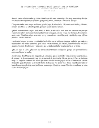 El ingenioso hidalgo don Quijote de la Mancha
EDITORIAL DIGITAL - IMPRENTA NACIONAL
c o s t a r i c a
5 0
A estas voces salieron todos, y, como conocieron los unos a su amigo, las otras a su amo y tío, que
aún no se había apeado del jumento, porque no podía, corrieron a abrazarle. Él dijo:
-Ténganse todos, que vengo malferido, por la culpa de mi caballo. Llévenme a mi lecho y llámese,
si fuere posible, a la sabia Urganda, que cure y cate de mis feridas.
-¡Mirá, en hora maza -dijo a este punto el Ama-, si me decía a mí bien mi corazón del pie que
cojeaba mi señor! Suba vuestra merced en buen hora; que, sin que venga esa Hurgada, le sabremos
aquí curar. ¡Malditos, digo, sean otra vez y otras ciento estos libros de caballerías, que tal han
parado a vuestra merced!
Lleváronle luego a la cama, y, catándole las feridas, no le hallaron ninguna; y él dijo que todo era
molimiento, por haber dado una gran caída con Rocinante, su caballo, combatiéndose con diez
jayanes, los más desaforados y atrevidos que se pudieran fallar en gran parte de la tierra.
-¡Ta, ta! -dijo el Cura-. ¿Jayanes hay en la danza? Para mi santiguada que yo los queme mañana
antes que llegue la noche.
Hiciéronle a don Quijote mil preguntas, y a ninguna quiso responder otra cosa sino que le diesen
de comer y le dejasen dormir, que era lo que más le importaba. Hízose así, y el Cura se informó
muy a la larga del labrador del modo que había hallado a don Quijote. Él se lo contó todo, con los
disparates que al hallarle y al traerle había dicho; que fue poner más deseo en el Licenciado de
hacer lo que otro día hizo, que fue llamar a su amigo el barbero maese Nicolás, con el cual se vino
a casa de don Quijote.
 