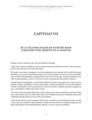 El ingenioso hidalgo don Quijote de la Mancha
EDITORIAL DIGITAL - IMPRENTA NACIONAL
c o s t a r i c a
5 7
Capítulo VII
De la segunda salida de nuestro buen
caballero don Quijote de la Mancha
Estando, en esto, comenzó a dar voces don Quijote, diciendo:
-Aquí, aquí, valerosos caballeros; aquí es menester mostrar la fuerza de vuestros valerosos brazos;
que los cortesanos llevan lo mejor del torneo.
Por acudir a este ruido y estruendo, no se pasó adelante con el escrutinio de los demás libros que
quedaban; y así, se cree que fueron al fuego, sin ser vistos ni oídos, La Carolea y León de España,
con los hechos del Emperador, compuestos por don Luis de Ávila, que, sin duda, debían de estar
entre los que quedaban, y quizá, si el Cura los viera, no pasaran por tan rigurosa sentencia.
Cuando llegaron a don Quijote, ya él estaba levantado de la cama, y proseguía en sus voces y en sus
desatinos, dando cuchilladas y reveses a todas partes, estando tan despierto como si nunca hubiera
dormido. Abrazáronse con él y por fuerza le volvieron al lecho; y después que hubo sosegado un
poco, volviéndose a hablar con el Cura, le dijo:
-Por cierto, señor arzobispo Turpín, que es gran mengua de los que nos llamamos doce Pares dejar
tan sin más ni más, llevar la vitoria deste torneo a los caballeros cortesanos, habiendo nosotros los
aventureros ganado el prez en los tres días antecedentes.
-Calle vuestra merced, señor compadre -dijo el Cura-; que Dios será servido que la suerte se mude
y que lo que hoy se pierde se gane mañana, y atienda vuestra merced a su salud por agora; que me
parece que debe de estar demasiadamente cansado, si ya no es que está malferido.
 