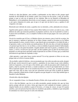 El ingenioso hidalgo don Quijote de la Mancha
EDITORIAL DIGITAL - IMPRENTA NACIONAL
c o s t a r i c a
5 8
-Ferido no -dijo don Quijote-, pero molido y quebrantado, no hay duda en ello; porque aquel
bastardo de don Roldán me ha molido a palos con el tronco de una encina, y todo, de envidia,
porque ve que yo solo soy el opuesto de sus valentías. Mas no me llamaría yo Reinaldos de
Montalbán si, en levantándome deste lecho, no me lo pagare, a pesar de todos sus encantamentos;
y, por agora, tráiganme de yantar, que sé que es lo que más me hará al caso, y quédese lo del
vengarme a mi cargo.
Hiciéronlo ansí: diéronle de comer, y quedóse otra vez dormido, y ellos, admirados de su locura.
Aquella noche quemó y abrasó el Ama cuantos libros había en el corral y en toda la casa, y tales
debieron de arder que merecían guardarse en perpetuos archivos; mas no lo permitió su suerte y
la pereza del escrutiñador, y así, se cumplió el refrán en ellos de que pagan a las veces justos por
pecadores.
Uno de los remedios que el Cura y el Barbero dieron, por entonces, para el mal de su amigo, fue
que le murasen y tapiasen el aposento de los libros, porque cuando se levantase no los hallase
(quizá quitando la causa, cesaría el efeto), y que dijesen que un encantador se los había llevado, y
el aposento y todo; y así fue hecho con mucha presteza. De allí a dos días se levantó don Quijote,
y lo primero que hizo fue ir a ver sus libros; y como no hallaba el aposento donde le había dejado,
andaba de una en otra parte buscándole. Llegaba adonde solía tener la puerta, y tentábala con las
manos, y volvía y revolvía los ojos por todo, sin decir palabra; pero al cabo de una buena pieza,
preguntó a su ama que hacia qué parte estaba el aposento de sus libros. El Ama, que ya estaba bien
advertida de lo que había de responder, le dijo:
-¿Qué aposento, o qué nada, busca vuestra merced? Ya no hay aposento ni libros en esta casa,
porque todo se lo llevó el mesmo diablo.
-No era diablo -replicó la Sobrina-, sino un encantador que vino sobre una nube una noche, después
del día que vuestra merced de aquí se partió, y, apeándose de una sierpe en que venía caballero,
entró en el aposento, y no sé lo que se hizo dentro, que a cabo de poca pieza salió volando por el
tejado, y dejó la casa llena de humo; y cuando acordamos a mirar lo que dejaba hecho, no vimos
libro ni aposento alguno; sólo se nos acuerda muy bien a mí y al Ama, que, al tiempo del partirse
aquel mal viejo, dijo en altas voces que por enemistad secreta que tenía al dueño de aquellos
libros y aposento, dejaba hecho el daño en aquella casa que después se vería. Dijo también que se
llamaba el sabio Muñatón.
-Frestón diría -dijo don Quijote.
-No sé -respondió el Ama- si se llamaba Frestón o Fritón; sólo sé que acabó en tón su nombre.
-Así es -dijo don Quijote-; que ése es un sabio encantador, grande enemigo mío, que me tiene
ojeriza, porque sabe por sus artes y letras que tengo de venir, andando los tiempos, a pelear en
singular batalla con un caballero a quien él favorece, y le tengo de vencer, sin que él lo pueda
estorbar, y por esto procura hacerme todos los sinsabores que puede; y mándole yo que mal podrá
él contradecir ni evitar lo que por el cielo está ordenado.
 