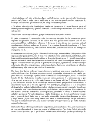 El ingenioso hidalgo don Quijote de la Mancha
EDITORIAL DIGITAL - IMPRENTA NACIONAL
c o s t a r i c a
5 9
-¿Quién duda de eso? -dijo la Sobrina-. Pero, ¿quién le mete a vuestra merced, señor tío, en esas
pendencias? ¿No será mejor estarse pacífico en su casa y no irse por el mundo a buscar pan de
trastrigo, sin considerar que muchos van por lana y vuelven tresquilados?
-¡Oh sobrina mía -respondió don Quijote-, y cuán mal que estás en la cuenta! Primero que a mí
me tresquilen tendré peladas y quitadas las barbas a cuantos imaginaren tocarme en la punta de un
solo cabello.
No quisieron las dos replicarle más, porque vieron que se le encendía la cólera.
Es, pues, el caso que él estuvo quince días en casa muy sosegado, sin dar muestras de querer
segundar sus primeros devaneos, en los cuales días pasó graciosísimos cuentos con sus dos
compadres el Cura y el Barbero, sobre que él decía que la cosa de que más necesidad tenía el
mundo era de caballeros andantes y de que en él se resucitase la caballería andantesca. El Cura
algunas veces le contradecía y otras concedía, porque si no guardaba este artificio, no había poder
averiguarse con él.
En este tiempo, solicitó don Quijote a un labrador vecino suyo, hombre de bien (si es que este título
se puede dar al que es pobre), pero de muy poca sal en la mollera. En resolución, tanto le dijo, tanto
le persuadió y prometió, que el pobre villano se determinó de salirse con él y servirle de escudero.
Decíale, entre otras cosas, don Quijote que se dispusiese a ir con él de buena gana, porque tal vez
le podía suceder aventura, que ganase, en quítame allá esas pajas, alguna ínsula, y le dejase a él por
gobernador della. Con estas promesas y otras tales, Sancho Panza, que así se llamaba el labrador,
dejó su mujer y hijos y asentó por escudero de su vecino.
Dio luego don Quijote orden en buscar dineros, y, vendiendo una cosa, y empeñando otra, y
malbaratándolas todas, llegó una razonable cantidad. Acomodóse asimesmo de una rodela, que
pidió prestada a un su amigo, y, pertrechando su rota celada lo mejor que pudo, avisó a su escudero
Sancho del día y la hora que pensaba ponerse en camino, para que él se acomodase de lo que
viese que más le era menester; sobre todo, le encargó que llevase alforjas. Él dijo que sí llevaría,
y que ansimesmo pensaba llevar un asno que tenía muy bueno, porque él no estaba duecho a
andar mucho a pie. En lo del asno reparó un poco don Quijote, imaginando si se le acordaba si
algún caballero andante había traído escudero caballero asnalmente, pero nunca le vino alguno
a la memoria; mas, con todo esto, determinó que le llevase, con presupuesto de acomodarle de
más honrada caballería en habiendo ocasión para ello, quitándole el caballo al primer descortés
caballero que topase. Proveyóse de camisas y de las demás cosas que él pudo, conforme al consejo
que el ventero le había dado; todo lo cual hecho y cumplido, sin despedirse Panza de sus hijos
y mujer, ni don Quijote de su ama y sobrina, una noche se salieron del lugar sin que persona los
viese; en la cual caminaron tanto, que al amanecer se tuvieron por seguros de que no los hallarían
aunque los buscasen.
Iba Sancho Panza sobre su jumento como un patriarca, con sus alforjas y bota, con mucho deseo
de verse ya gobernador de la ínsula que su amo le había prometido. Acertó don Quijote a tomar la
misma derrota y camino que el que él había tomado en su primer viaje, que fue por el campo de
 
