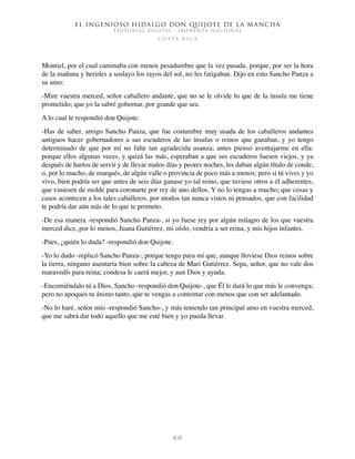 El ingenioso hidalgo don Quijote de la Mancha
EDITORIAL DIGITAL - IMPRENTA NACIONAL
c o s t a r i c a
6 0
Montiel, por el cual caminaba con menos pesadumbre que la vez pasada, porque, por ser la hora
de la mañana y herirles a soslayo los rayos del sol, no les fatigaban. Dijo en esto Sancho Panza a
su amo:
-Mire vuestra merced, señor caballero andante, que no se le olvide lo que de la ínsula me tiene
prometido; que yo la sabré gobernar, por grande que sea.
A lo cual le respondió don Quijote:
-Has de saber, amigo Sancho Panza, que fue costumbre muy usada de los caballeros andantes
antiguos hacer gobernadores a sus escuderos de las ínsulas o reinos que ganaban, y yo tengo
determinado de que por mí no falte tan agradecida usanza; antes pienso aventajarme en ella:
porque ellos algunas veces, y quizá las más, esperaban a que sus escuderos fuesen viejos, y ya
después de hartos de servir y de llevar malos días y peores noches, les daban algún título de conde,
o, por lo mucho, de marqués, de algún valle o provincia de poco más a menos; pero si tú vives y yo
vivo, bien podría ser que antes de seis días ganase yo tal reino, que tuviese otros a él adherentes,
que viniesen de molde para coronarte por rey de uno dellos. Y no lo tengas a mucho; que cosas y
casos acontecen a los tales caballeros, por modos tan nunca vistos ni pensados, que con facilidad
te podría dar aún más de lo que te prometo.
-De esa manera -respondió Sancho Panza-, si yo fuese rey por algún milagro de los que vuestra
merced dice, por lo menos, Juana Gutiérrez, mi oíslo, vendría a ser reina, y mis hijos infantes.
-Pues, ¿quién lo duda? -respondió don Quijote.
-Yo lo dudo -replicó Sancho Panza-; porque tengo para mí que, aunque lloviese Dios reinos sobre
la tierra, ninguno asentaría bien sobre la cabeza de Mari Gutiérrez. Sepa, señor, que no vale dos
maravedís para reina; condesa le caerá mejor, y aun Dios y ayuda.
-Encomiéndalo tú a Dios, Sancho -respondió don Quijote-, que Él le dará lo que más le convenga;
pero no apoques tu ánimo tanto, que te vengas a contentar con menos que con ser adelantado.
-No lo haré, señor mío -respondió Sancho-, y más teniendo tan principal amo en vuestra merced,
que me sabrá dar todo aquello que me esté bien y yo pueda llevar.
 