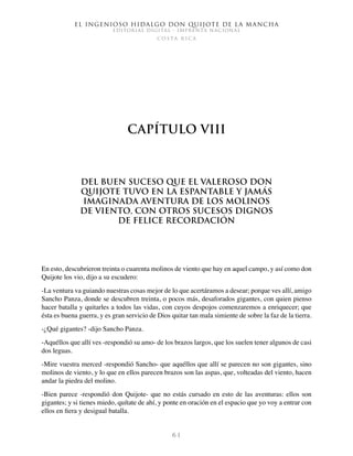 El ingenioso hidalgo don Quijote de la Mancha
EDITORIAL DIGITAL - IMPRENTA NACIONAL
c o s t a r i c a
6 1
Capítulo VIII
Del buen suceso que el valeroso don
Quijote tuvo en la espantable y jamás
imaginada aventura de los molinos
de viento, con otros sucesos dignos
de felice recordación
En esto, descubrieron treinta o cuarenta molinos de viento que hay en aquel campo, y así como don
Quijote los vio, dijo a su escudero:
-La ventura va guiando nuestras cosas mejor de lo que acertáramos a desear; porque ves allí, amigo
Sancho Panza, donde se descubren treinta, o pocos más, desaforados gigantes, con quien pienso
hacer batalla y quitarles a todos las vidas, con cuyos despojos comenzaremos a enriquecer; que
ésta es buena guerra, y es gran servicio de Dios quitar tan mala simiente de sobre la faz de la tierra.
-¿Qué gigantes? -dijo Sancho Panza.
-Aquéllos que allí ves -respondió su amo- de los brazos largos, que los suelen tener algunos de casi
dos leguas.
-Mire vuestra merced -respondió Sancho- que aquéllos que allí se parecen no son gigantes, sino
molinos de viento, y lo que en ellos parecen brazos son las aspas, que, volteadas del viento, hacen
andar la piedra del molino.
-Bien parece -respondió don Quijote- que no estás cursado en esto de las aventuras: ellos son
gigantes; y si tienes miedo, quítate de ahí, y ponte en oración en el espacio que yo voy a entrar con
ellos en fiera y desigual batalla.
 