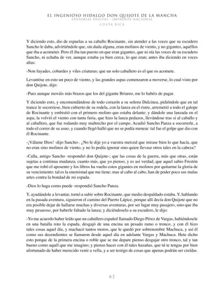 El ingenioso hidalgo don Quijote de la Mancha
EDITORIAL DIGITAL - IMPRENTA NACIONAL
c o s t a r i c a
6 2
Y diciendo esto, dio de espuelas a su caballo Rocinante, sin atender a las voces que su escudero
Sancho le daba, advirtiéndole que, sin duda alguna, eran molinos de viento, y no gigantes, aquéllos
que iba a acometer. Pero él iba tan puesto en que eran gigantes, que ni oía las voces de su escudero
Sancho, ni echaba de ver, aunque estaba ya bien cerca, lo que eran; antes iba diciendo en voces
altas:
-Non fuyades, cobardes y viles criaturas; que un solo caballero es el que os acomete.
Levantóse en esto un poco de viento, y las grandes aspas comenzaron a moverse, lo cual visto por
don Quijote, dijo:
-Pues aunque mováis más brazos que los del gigante Briareo, me lo habéis de pagar.
Y diciendo esto, y encomendándose de todo corazón a su señora Dulcinea, pidiéndole que en tal
trance le socorriese, bien cubierto de su rodela, con la lanza en el ristre, arremetió a todo el galope
de Rocinante y embistió con el primero molino que estaba delante; y dándole una lanzada en el
aspa, la volvió el viento con tanta furia, que hizo la lanza pedazos, llevándose tras sí al caballo y
al caballero, que fue rodando muy maltrecho por el campo. Acudió Sancho Panza a socorrerle, a
todo el correr de su asno, y cuando llegó halló que no se podía menear: tal fue el golpe que dio con
él Rocinante.
-¡Válame Dios! -dijo Sancho-. ¿No le dije yo a vuestra merced que mirase bien lo que hacía, que
no eran sino molinos de viento, y no lo podía ignorar sino quien llevase otros tales en la cabeza?
-Calla, amigo Sancho -respondió don Quijote-; que las cosas de la guerra, más que otras, están
sujetas a continua mudanza; cuanto más, que yo pienso, y es así verdad, que aquel sabio Frestón
que me robó el aposento y los libros ha vuelto estos gigantes en molinos por quitarme la gloria de
su vencimiento: tal es la enemistad que me tiene; mas al cabo al cabo, han de poder poco sus malas
artes contra la bondad de mi espada.
-Dios lo haga como puede -respondió Sancho Panza.
Y, ayudándole a levantar, tornó a subir sobre Rocinante, que medio despaldado estaba. Y, hablando
en la pasada aventura, siguieron el camino del Puerto Lápice, porque allí decía don Quijote que no
era posible dejar de hallarse muchas y diversas aventuras, por ser lugar muy pasajero, sino que iba
muy pesaroso, por haberle faltado la lanza; y diciéndoselo a su escudero, le dijo:
-Yo me acuerdo haber leído que un caballero español llamado Diego Pérez de Vargas, habiéndosele
en una batalla roto la espada, desgajó de una encina un pesado ramo o tronco, y con él hizo
tales cosas aquel día, y machacó tantos moros, que le quedó por sobrenombre Machuca, y así él
como sus decendientes se llamaron desde aquel día en adelante Vargas y Machuca. Hete dicho
esto porque de la primera encina o roble que se me depare pienso desgajar otro tronco, tal y tan
bueno como aquél que me imagino; y pienso hacer con él tales hazañas, que tú te tengas por bien
afortunado de haber merecido venir a vella, y a ser testigo de cosas que apenas podrán ser creídas.
 