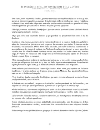 El ingenioso hidalgo don Quijote de la Mancha
EDITORIAL DIGITAL - IMPRENTA NACIONAL
c o s t a r i c a
6 4
-Por cierto, señor -respondió Sancho-, que vuestra merced sea muy bien obedecido en esto; y más,
que yo de mío me soy pacífico y enemigo de meterme en ruidos ni pendencias; bien es verdad que
en lo que tocare a defender mi persona no tendré mucha cuenta con esas leyes, pues las divinas y
humanas permiten que cada uno se defienda de quien quisiere agraviarle.
-No digo yo menos -respondió don Quijote-; pero en esto de ayudarme contra caballeros has de
tener a raya tus naturales ímpetus.
-Digo que así lo haré -respondió Sancho- y que guardaré ese preceto tan bien como el día del
domingo.
Estando en estas razones, asomaron por el camino dos frailes de la orden de San Benito, caballeros
sobre dos dromedarios; que no eran más pequeñas dos mulas en que venían. Traían sus antojos
de camino y sus quitasoles. Detrás dellos venía un coche, con cuatro o cinco de a caballo que le
acompañaban y dos mozos de mulas a pie. Venía en el coche, como después se supo, una señora
vizcaína, que iba a Sevilla, donde estaba su marido, que pasaba a las Indias con un muy honroso
cargo. No venían los frailes con ella, aunque iban el mesmo camino; mas apenas los divisó don
Quijote, cuando dijo a su escudero:
-O yo me engaño, o ésta ha de ser la más famosa aventura que se haya visto; porque aquellos bultos
negros que allí parecen deben de ser, y son, sin duda, algunos encantadores que llevan hurtada
alguna princesa en aquel coche, y es menester deshacer este tuerto a todo mi poderío.
-Peor será esto que los molinos de viento -dijo Sancho-. Mire, señor, que aquéllos son frailes de
San Benito, y el coche debe de ser de alguna gente pasajera. Mire que digo que mire bien lo que
hace, no sea el diablo que le engañe.
-Ya te he dicho, Sancho -respondió don Quijote-, que sabes poco de achaque de aventuras; lo que
yo digo es verdad, y ahora lo verás.
Y diciendo esto, se adelantó y se puso en la mitad del camino por donde los frailes venían, y, en
llegando tan cerca que a él le pareció que le podrían oír lo que dijese, en alta voz dijo:
-Gente endiablada y descomunal, dejad luego al punto las altas princesas que en ese coche lleváis
forzadas; si no, aparejaos a recebir presta muerte, por justo castigo de vuestras malas obras.
Detuvieron los frailes las riendas, y quedaron admirados, así de la figura de don Quijote como de
sus razones, a las cuales respondieron:
-Señor caballero, nosotros no somos endiablados ni descomunales, sino dos religiosos de San
Benito que vamos nuestro camino, y no sabemos si en este coche vienen, o no, ningunas forzadas
princesas.
-Para conmigo no hay palabras blandas; que ya yo os conozco, fementida canalla -dijo don Quijote.
 