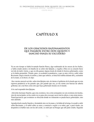 El ingenioso hidalgo don Quijote de la Mancha
EDITORIAL DIGITAL - IMPRENTA NACIONAL
c o s t a r i c a
7 1
Capítulo X
De los graciosos razonamientos
que pasaron entre don Quijote y
Sancho Panza su escudero
Ya en este tiempo se había levantado Sancho Panza, algo maltratado de los mozos de los frailes,
y había estado atento a la batalla de su señor don Quijote, y rogaba a Dios en su corazón fuese
servido de darle vitoria, y que en ella ganase alguna ínsula de donde le hiciese gobernador, como
se lo había prometido. Viendo, pues, ya acabada la pendencia, y que su amo volvía a subir sobre
Rocinante, llegó a tenerle el estribo y, antes que subiese, se hincó de rodillas delante dél y, asiéndole
de la mano, se la besó y le dijo:
-Sea vuestra merced servido, señor don Quijote mío, de darme el gobierno de la ínsula que en esta
rigurosa pendencia se ha ganado; que, por grande que sea, yo me siento con fuerzas de saberla
gobernar, tal y tan bien como otro que haya gobernado ínsulas en el mundo.
A lo cual respondió don Quijote:
-Advertid, hermano Sancho, que esta aventura y las a ésta semejantes no son aventuras de ínsulas,
sino de encrucijadas; en las cuales no se gana otra cosa que sacar rota la cabeza, o una oreja menos.
Tened paciencia; que aventuras se ofrecerán donde no solamente os pueda hacer gobernador, sino
más adelante.
Agradecióselo mucho Sancho y, besándole otra vez la mano, y la falda de la loriga, le ayudó a subir
sobre Rocinante, y él subió sobre su asno y comenzó a seguir a su señor, que, a paso tirado, sin
despedirse ni hablar más con las del coche, se entró por un bosque que allí junto estaba. Seguíale
 