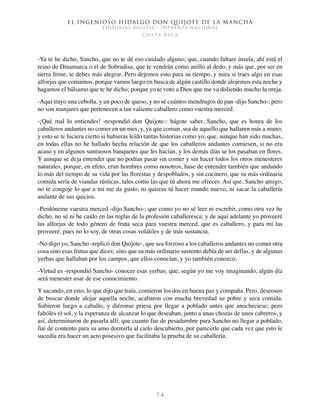 El ingenioso hidalgo don Quijote de la Mancha
EDITORIAL DIGITAL - IMPRENTA NACIONAL
c o s t a r i c a
7 4
-Ya te he dicho, Sancho, que no te dé eso cuidado alguno; que, cuando faltare ínsula, ahí está el
reino de Dinamarca o el de Sobradisa, que te vendrán como anillo al dedo, y más que, por ser en
tierra firme, te debes más alegrar. Pero dejemos esto para su tiempo, y mira si traes algo en esas
alforjas que comamos, porque vamos luego en busca de algún castillo donde alojemos esta noche y
hagamos el bálsamo que te he dicho; porque yo te voto a Dios que me va doliendo mucho la oreja.
-Aquí trayo una cebolla, y un poco de queso, y no sé cuántos mendrugos de pan -dijo Sancho-; pero
no son manjares que pertenecen a tan valiente caballero como vuestra merced.
-¡Qué mal lo entiendes! -respondió don Quijote-: hágote saber, Sancho, que es honra de los
caballeros andantes no comer en un mes, y, ya que coman, sea de aquello que hallaren más a mano;
y esto se te hiciera cierto si hubieras leído tantas historias como yo; que, aunque han sido muchas,
en todas ellas no he hallado hecha relación de que los caballeros andantes comiesen, si no era
acaso y en algunos suntuosos banquetes que les hacían, y los demás días se los pasaban en flores.
Y aunque se deja entender que no podían pasar sin comer y sin hacer todos los otros menesteres
naturales, porque, en efeto, eran hombres como nosotros, hase de entender también que andando
lo más del tiempo de su vida por las florestas y despoblados, y sin cocinero, que su más ordinaria
comida sería de viandas rústicas, tales como las que tú ahora me ofreces. Así que, Sancho amigo,
no te congoje lo que a mí me da gusto, ni quieras tú hacer mundo nuevo, ni sacar la caballería
andante de sus quicios.
-Perdóneme vuestra merced -dijo Sancho-; que como yo no sé leer ni escrebir, como otra vez he
dicho, no sé ni he caído en las reglas de la profesión caballeresca; y de aquí adelante yo proveeré
las alforjas de todo género de fruta seca para vuestra merced, que es caballero, y para mí las
proveeré, pues no lo soy, de otras cosas volátiles y de más sustancia.
-No digo yo, Sancho -replicó don Quijote-, que sea forzoso a los caballeros andantes no comer otra
cosa sino esas frutas que dices; sino que su más ordinario sustento debía de ser dellas, y de algunas
yerbas que hallaban por los campos, que ellos conocían, y yo también conozco.
-Virtud es -respondió Sancho- conocer esas yerbas; que, según yo me voy imaginando, algún día
será menester usar de ese conocimiento.
Y sacando, en esto, lo que dijo que traía, comieron los dos en buena paz y compaña. Pero, deseosos
de buscar donde alojar aquella noche, acabaron con mucha brevedad su pobre y seca comida.
Subieron luego a caballo, y diéronse priesa por llegar a poblado antes que anocheciese; pero
faltóles el sol, y la esperanza de alcanzar lo que deseaban, junto a unas chozas de unos cabreros, y
así, determinaron de pasarla allí; que cuanto fue de pesadumbre para Sancho no llegar a poblado,
fue de contento para su amo dormirla al cielo descubierto, por parecerle que cada vez que esto le
sucedía era hacer un acto posesivo que facilitaba la prueba de su caballería.
 