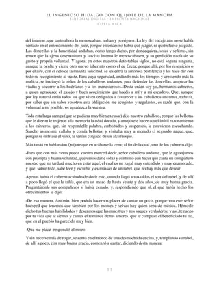 El ingenioso hidalgo don Quijote de la Mancha
EDITORIAL DIGITAL - IMPRENTA NACIONAL
c o s t a r i c a
7 7
del interese, que tanto ahora la menoscaban, turban y persiguen. La ley del encaje aún no se había
sentado en el entendimiento del juez, porque entonces no había qué juzgar, ni quién fuese juzgado.
Las doncellas y la honestidad andaban, como tengo dicho, por dondequiera, solas y señoras, sin
temor que la ajena desenvoltura y lascivo intento le menoscabasen, y su perdición nacía de su
gusto y propria voluntad. Y agora, en estos nuestros detestables siglos, no está segura ninguna,
aunque la oculte y cierre otro nuevo laberinto como el de Creta; porque allí, por los resquicios o
por el aire, con el celo de la maldita solicitud, se les entra la amorosa pestilencia y les hace dar con
todo su recogimiento al traste. Para cuya seguridad, andando más los tiempos y creciendo más la
malicia, se instituyó la orden de los caballeros andantes, para defender las doncellas, amparar las
viudas y socorrer a los huérfanos y a los menesterosos. Desta orden soy yo, hermanos cabreros,
a quien agradezco el gasajo y buen acogimiento que hacéis a mí y a mi escudero. Que, aunque
por ley natural están todos los que viven obligados a favorecer a los caballeros andantes, todavía,
por saber que sin saber vosotros esta obligación me acogistes y regalastes, es razón que, con la
voluntad a mí posible, os agradezca la vuestra.
Toda esta larga arenga (que se pudiera muy bien excusar) dijo nuestro caballero, porque las bellotas
que le dieron le trujeron a la memoria la edad dorada, y antojósele hacer aquel inútil razonamiento
a los cabreros, que, sin respondelle palabra, embobados y suspensos, le estuvieron escuchando.
Sancho asimesmo callaba y comía bellotas, y visitaba muy a menudo el segundo zaque, que,
porque se enfriase el vino, le tenían colgado de un alcornoque.
Más tardó en hablar don Quijote que en acabarse la cena; al fin de la cual, uno de los cabreros dijo:
-Para que con más veras pueda vuestra merced decir, señor caballero andante, que le agasajamos
con prompta y buena voluntad, queremos darle solaz y contento con hacer que cante un compañero
nuestro que no tardará mucho en estar aquí; el cual es un zagal muy entendido y muy enamorado,
y que, sobre todo, sabe leer y escrebir y es músico de un rabel, que no hay más que desear.
Apenas había el cabrero acabado de decir esto, cuando llegó a sus oídos el son del rabel, y de allí
a poco llegó el que le tañía, que era un mozo de hasta veinte y dos años, de muy buena gracia.
Preguntáronle sus compañeros si había cenado, y, respondiendo que sí, el que había hecho los
ofrecimientos le dijo:
-De esa manera, Antonio, bien podrás hacernos placer de cantar un poco, porque vea este señor
huésped que tenemos que también por los montes y selvas hay quien sepa de música. Hémosle
dicho tus buenas habilidades y deseamos que las muestres y nos saques verdaderos; y así, te ruego
por tu vida que te sientes y cantes el romance de tus amores, que te compuso el beneficiado tu tío,
que en el pueblo ha parecido muy bien.
-Que me place -respondió el mozo.
Y sin hacerse más de rogar, se sentó en el tronco de una desmochada encina, y, templando su rabel,
de allí a poco, con muy buena gracia, comenzó a cantar, diciendo desta manera:
 