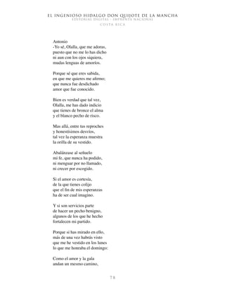 El ingenioso hidalgo don Quijote de la Mancha
EDITORIAL DIGITAL - IMPRENTA NACIONAL
c o s t a r i c a
7 8
Antonio
-Yo sé, Olalla, que me adoras,
puesto que no me lo has dicho
ni aun con los ojos siquiera,
mudas lenguas de amoríos.
Porque sé que eres sabida,
en que me quieres me afirmo;
que nunca fue desdichado
amor que fue conocido.
Bien es verdad que tal vez,
Olalla, me has dado indicio
que tienes de bronce el alma
y el blanco pecho de risco.
Mas allá, entre tus reproches
y honestísimos desvíos,
tal vez la esperanza muestra
la orilla de su vestido.
Abalánzase al señuelo
mi fe, que nunca ha podido,
ni menguar por no llamado,
ni crecer por escogido.
Si el amor es cortesía,
de la que tienes colijo
que el fin de mis esperanzas
ha de ser cual imagino.
Y si son servicios parte
de hacer un pecho benigno,
algunos de los que he hecho
fortalecen mi partido.
Porque si has mirado en ello,
más de una vez habrás visto
que me he vestido en los lunes
lo que me honraba el domingo:
Como el amor y la gala
andan un mesmo camino,
 