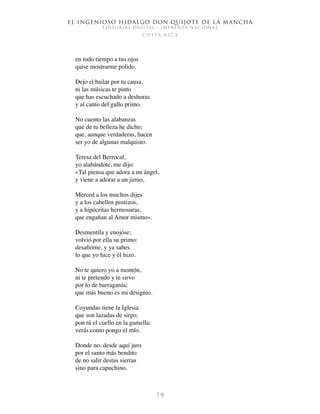 El ingenioso hidalgo don Quijote de la Mancha
EDITORIAL DIGITAL - IMPRENTA NACIONAL
c o s t a r i c a
7 9
en todo tiempo a tus ojos
quise mostrarme polido.
Dejo el bailar por tu causa,
ni las músicas te pinto
que has escuchado a deshoras
y al canto del gallo primo.
No cuento las alabanzas
que de tu belleza he dicho;
que, aunque verdaderas, hacen
ser yo de algunas malquisto.
Teresa del Berrocal,
yo alabándote, me dijo:
«Tal piensa que adora a un ángel,
y viene a adorar a un jimio,
Merced a los muchos dijes
y a los cabellos postizos,
y a hipócritas hermosuras,
que engañan al Amor mismo».
Desmentíla y enojóse;
volvió por ella su primo:
desafióme, y ya sabes
lo que yo hice y él hizo.
No te quiero yo a montón,
ni te pretendo y te sirvo
por lo de barraganía;
que más bueno es mi designio.
Coyundas tiene la Iglesia
que son lazadas de sirgo;
pon tú el cuello en la gamella:
verás como pongo el mío.
Donde no, desde aquí juro
por el santo más bendito
de no salir destas sierras
sino para capuchino.
 