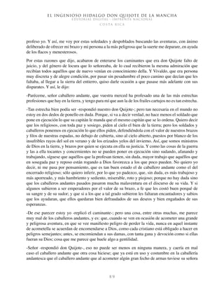 El ingenioso hidalgo don Quijote de la Mancha
EDITORIAL DIGITAL - IMPRENTA NACIONAL
c o s t a r i c a
8 9
profeso yo. Y así, me voy por estas soledades y despoblados buscando las aventuras, con ánimo
deliberado de ofrecer mi brazo y mi persona a la más peligrosa que la suerte me deparare, en ayuda
de los flacos y menesterosos.
Por estas razones que dijo, acabaron de enterarse los caminantes que era don Quijote falto de
juicio, y del género de locura que lo señoreaba, de lo cual recibieron la mesma admiración que
recibían todos aquéllos que de nuevo venían en conocimiento della. Y Vivaldo, que era persona
muy discreta y de alegre condición, por pasar sin pesadumbre el poco camino que decían que les
faltaba, al llegar a la sierra del entierro, quiso darle ocasión a que pasase más adelante con sus
disparates. Y así, le dijo:
-Paréceme, señor caballero andante, que vuestra merced ha profesado una de las más estrechas
profesiones que hay en la tierra, y tengo para mí que aun la de los frailes cartujos no es tan estrecha.
-Tan estrecha bien podía ser -respondió nuestro don Quijote-; pero tan necesaria en el mundo no
estoy en dos dedos de ponello en duda. Porque, si va a decir verdad, no hace menos el soldado que
pone en ejecución lo que su capitán le manda que el mesmo capitán que se lo ordena. Quiero decir
que los religiosos, con toda paz y sosiego, piden al cielo el bien de la tierra; pero los soldados y
caballeros ponemos en ejecución lo que ellos piden, defendiéndola con el valor de nuestros brazos
y filos de nuestras espadas, no debajo de cubierta, sino al cielo abierto, puestos por blanco de los
insufribles rayos del sol en verano y de los erizados yelos del invierno. Así, que somos ministros
de Dios en la tierra, y brazos por quien se ejecuta en ella su justicia. Y como las cosas de la guerra
y las a ella tocantes y concernientes no se pueden poner en ejecución sino sudando, afanando y
trabajando, síguese que aquéllos que la profesan tienen, sin duda, mayor trabajo que aquéllos que
en sosegada paz y reposo están rogando a Dios favorezca a los que poco pueden. No quiero yo
decir, ni me pasa por pensamiento, que es tan buen estado el de caballero andante como el del
encerrado religioso; sólo quiero inferir, por lo que yo padezco, que, sin duda, es más trabajoso y
más aporreado, y más hambriento y sediento, miserable, roto y piojoso; porque no hay duda sino
que los caballeros andantes pasados pasaron mucha malaventura en el discurso de su vida. Y si
algunos subieron a ser emperadores por el valor de su brazo, a fe que les costó buen porqué de
su sangre y de su sudor; y que si a los que a tal grado subieron les faltaran encantadores y sabios
que los ayudaran, que ellos quedaran bien defraudados de sus deseos y bien engañados de sus
esperanzas.
-De ese parecer estoy yo -replicó el caminante-; pero una cosa, entre otras muchas, me parece
muy mal de los caballeros andantes, y es: que, cuando se ven en ocasión de acometer una grande
y peligrosa aventura, en que se vee manifiesto peligro de perder la vida, nunca en aquel instante
de acometella se acuerdan de encomendarse a Dios, como cada cristiano está obligado a hacer en
peligros semejantes; antes, se encomiendan a sus damas, con tanta gana y devoción como si ellas
fueran su Dios; cosa que me parece que huele algo a gentilidad.
-Señor -respondió don Quijote-, eso no puede ser menos en ninguna manera, y caería en mal
caso el caballero andante que otra cosa hiciese; que ya está en uso y costumbre en la caballería
andantesca que el caballero andante que al acometer algún gran fecho de armas tuviese su señora
 