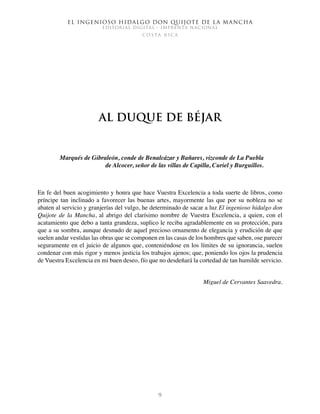 El ingenioso hidalgo don Quijote de la Mancha
EDITORIAL DIGITAL - IMPRENTA NACIONAL
c o s t a r i c a
9
Al duque de Béjar
Marqués de Gibraleón, conde de Benalcázar y Bañares, vizconde de La Puebla
de Alcocer, señor de las villas de Capilla, Curiel y Burguillos.
En fe del buen acogimiento y honra que hace Vuestra Excelencia a toda suerte de libros, como
príncipe tan inclinado a favorecer las buenas artes, mayormente las que por su nobleza no se
abaten al servicio y granjerías del vulgo, he determinado de sacar a luz El ingenioso hidalgo don
Quijote de la Mancha, al abrigo del clarísimo nombre de Vuestra Excelencia, a quien, con el
acatamiento que debo a tanta grandeza, suplico le reciba agradablemente en su protección, para
que a su sombra, aunque desnudo de aquel precioso ornamento de elegancia y erudición de que
suelen andar vestidas las obras que se componen en las casas de los hombres que saben, ose parecer
seguramente en el juicio de algunos que, conteniéndose en los límites de su ignorancia, suelen
condenar con más rigor y menos justicia los trabajos ajenos; que, poniendo los ojos la prudencia
de Vuestra Excelencia en mi buen deseo, fío que no desdeñará la cortedad de tan humilde servicio.
Miguel de Cervantes Saavedra.
 