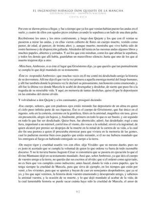 El ingenioso hidalgo don Quijote de la Mancha
EDITORIAL DIGITAL - IMPRENTA NACIONAL
c o s t a r i c a
9 2
Por esto se dieron priesa a llegar, y fue a tiempo que ya los que venían habían puesto las andas en el
suelo, y cuatro de ellos con agudos picos estaban cavando la sepultura a un lado de una dura peña.
Recibiéronse los unos y los otros cortésmente, y luego don Quijote y los que con él venían se
pusieron a mirar las andas, y en ellas vieron cubierto de flores un cuerpo muerto, vestido como
pastor, de edad, al parecer, de treinta años; y, aunque muerto, mostraba que vivo había sido de
rostro hermoso y de disposición gallarda. Alrededor dél tenía en las mesmas andas algunos libros y
muchos papeles, abiertos y cerrados. Y así los que esto miraban, como los que abrían la sepultura,
y todos los demás que allí había, guardaban un maravilloso silencio, hasta que uno de los que al
muerto trujeron dijo a otro:
-Mira bien, Ambrosio, si es éste el lugar que Grisóstomo dijo, ya que queréis que tan puntualmente
se cumpla lo que dejó mandado en su testamento.
-Éste es -respondió Ambrosio-; que muchas veces en él me contó mi desdichado amigo la historia
de su desventura.Allí me dijo él que vio la vez primera a aquella enemiga mortal del linaje humano,
y allí fue también donde la primera vez le declaró su pensamiento, tan honesto como enamorado, y
allí fue la última vez donde Marcela le acabó de desengañar y desdeñar, de suerte que puso fin a la
tragedia de su miserable vida. Y aquí, en memoria de tantas desdichas, quiso él que le depositasen
en las entrañas del eterno olvido.
Y volviéndose a don Quijote y a los caminantes, prosiguió diciendo:
-Ese cuerpo, señores, que con piadosos ojos estáis mirando fue depositario de un alma en quien
el cielo puso infinita parte de sus riquezas. Ése es el cuerpo de Grisóstomo, que fue único en el
ingenio, solo en la cortesía, extremo en la gentileza, fénix en la amistad, magnífico sin tasa, grave
sin presunción, alegre sin bajeza, y, finalmente, primero en todo lo que es ser bueno, y sin segundo
en todo lo que fue ser desdichado. Quiso bien, fue aborrecido; adoró, fue desdeñado; rogó a una
fiera, importunó a un mármol, corrió tras el viento, dio voces a la soledad, sirvió a la ingratitud, de
quien alcanzó por premio ser despojos de la muerte en la mitad de la carrera de su vida, a la cual
dio fin una pastora a quien él procuraba eternizar para que viviera en la memoria de las gentes,
cual lo pudieran mostrar bien esos papeles que estáis mirando, si él no me hubiera mandado que
los entregara al fuego en habiendo entregado su cuerpo a la tierra.
-De mayor rigor y crueldad usaréis vos con ellos -dijo Vivaldo- que su mesmo dueño, pues no
es justo ni acertado que se cumpla la voluntad de quien lo que ordena va fuera de todo razonable
discurso. Y no le tuviera bueno Augusto César si consintiera que se pusiera en ejecución lo que el
divino Mantuano dejó en su testamento mandado. Ansí que, señor Ambrosio, ya que deis el cuerpo
de vuestro amigo a la tierra, no queráis dar sus escritos al olvido; que si él ordenó como agraviado,
no es bien que vos cumpláis como indiscreto; antes haced, dando la vida a estos papeles, que la
tenga siempre la crueldad de Marcela, para que sirva de ejemplo, en los tiempos que están por
venir, a los vivientes, para que se aparten y huyan de caer en semejantes despeñaderos; que ya sé
yo, y los que aquí venimos, la historia deste vuestro enamorado y desesperado amigo, y sabemos
la amistad vuestra, y la ocasión de su muerte, y lo que dejó mandado al acabar de la vida; de
la cual lamentable historia se puede sacar cuánta haya sido la crueldad de Marcela, el amor de
 