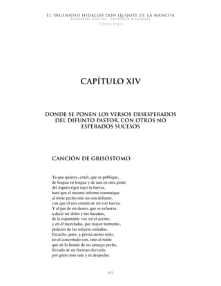 El ingenioso hidalgo don Quijote de la Mancha
EDITORIAL DIGITAL - IMPRENTA NACIONAL
c o s t a r i c a
9 5
Capítulo XIV
Donde se ponen los versos desesperados
del difunto pastor, con otros no
esperados sucesos
Canción de Grisóstomo
Ya que quieres, cruel, que se publique,
de lengua en lengua y de una en otra gente
del áspero rigor tuyo la fuerza,
haré que el mesmo infierno comunique
al triste pecho mío un son doliente,
con que el uso común de mi voz tuerza.
Y al par de mi deseo, que se esfuerza
a decir mi dolor y tus hazañas,
de la espantable voz irá el acento,
y en él mezcladas, por mayor tormento,
pedazos de las míseras entrañas.
Escucha, pues, y presta atento oído,
no al concertado son, sino al ruido
que de lo hondo de mi amargo pecho,
llevado de un forzoso desvarío,
por gusto mío sale y tu despecho.
 