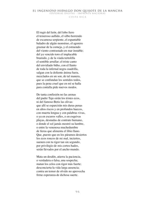 El ingenioso hidalgo don Quijote de la Mancha
EDITORIAL DIGITAL - IMPRENTA NACIONAL
c o s t a r i c a
9 6
El rugir del león, del lobo fiero
el temeroso aullido, el silbo horrendo
de escamosa serpiente, el espantable
baladro de algún monstruo, el agorero
graznar de la corneja, y el estruendo
del viento contrastado en mar instable;
del ya vencido toro el implacable
bramido, y de la viuda tortolilla
el sentible arrullar; el triste canto
del envidiado búho, con el llanto
de toda la infernal negra cuadrilla,
salgan con la doliente ánima fuera,
mezclados en un son, de tal manera,
que se confundan los sentidos todos,
pues la pena cruel que en mí se halla
para contalla pide nuevos modos.
De tanta confusión no las arenas
del padre Tajo oirán los tristes ecos,
ni del famoso Betis las olivas:
que allí se esparcirán mis duras penas
en altos riscos y en profundos huecos,
con muerta lengua y con palabras vivas,
o ya en escuros valles, o en esquivas
playas, desnudas de contrato humano,
o donde el sol jamás mostró su lumbre,
o entre la venenosa muchedumbre
de fieras que alimenta el libio llano.
Que, puesto que en los páramos desiertos
los ecos roncos de mi mal, inciertos,
suenen con tu rigor tan sin segundo,
por privilegio de mis cortos hados,
serán llevados por el ancho mundo.
Mata un desdén, atierra la paciencia,
o verdadera o falsa, una sospecha;
matan los celos con rigor más fuerte;
desconcierta la vida larga ausencia;
contra un temor de olvido no aprovecha
firme esperanza de dichosa suerte.
 