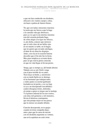El ingenioso hidalgo don Quijote de la Mancha
EDITORIAL DIGITAL - IMPRENTA NACIONAL
c o s t a r i c a
9 8
a que me han conducido sus desdenes,
ofreceré a los vientos cuerpo y alma,
sin lauro o palma de futuros bienes.
Tú, que con tantas sinrazones muestras
la razón que me fuerza a que la haga
a la cansada vida que aborrezco,
pues ya ves que te da notorias muestras
esta del corazón profunda llaga,
de cómo alegre a tu rigor me ofrezco,
si, por dicha, conoces que merezco
que el cielo claro de tus bellos ojos
en mi muerte se turbe, no lo hagas;
que no quiero que en nada satisfagas,
al darte de mi alma los despojos.
Antes, con risa en la ocasión funesta
descubre que el fin mío fue tu fiesta.
Mas gran simpleza es avisarte desto,
pues sé que está tu gloria conocida
en que mi vida llegue al fin tan presto.
Venga, que es tiempo ya, del hondo abismo
Tántalo con su sed; Sísifo venga
con el peso terrible de su canto;
Ticio traya su buitre, y ansimismo
con su rueda Egïón no se detenga,
ni las hermanas que trabajan tanto,
y todos juntos su mortal quebranto
trasladen en mi pecho, y en voz baja
(si ya a un desesperado son debidas)
canten obsequias tristes, doloridas,
al cuerpo a quien se niegue aun la mortaja.
Y el portero infernal de los tres rostros,
con otras mil quimeras y mil monstros,
lleven el doloroso contrapunto;
que otra pompa mejor no me parece
que la merece un amador difunto.
Canción desesperada, no te quejes
cuando mi triste compañía dejes;
antes, pues que la causa do naciste
con mi desdicha augmenta su ventura,
aun en la sepultura no estés triste.
 