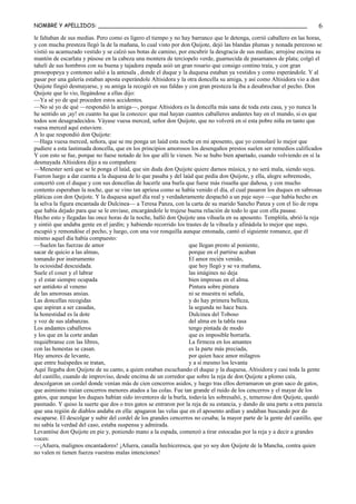 NOMBRE Y APELLIDOS: ______________________________________________________________
le faltaban de sus medias. Pero como es ligero el tiempo y no hay barranco que le detenga, corrió caballero en las horas,
y con mucha presteza llegó la de la mañana, lo cual visto por don Quijote, dejó las blandas plumas y nonada perezoso se
vistió su acamuzado vestido y se calzó sus botas de camino, por encubrir la desgracia de sus medias; arrojóse encima su
mantón de escarlata y púsose en la cabeza una montera de terciopelo verde, guarnecida de pasamanos de plata; colgó el
tahelí de sus hombros con su buena y tajadora espada asió un gran rosario que consigo contino traía, y con gran
prosopopeya y contoneo salió a la antesala , donde el duque y la duquesa estaban ya vestidos y como esperándole. Y al
pasar por una galería estaban aposta esperándole Altisidora y la otra doncella su amiga, y así como Altisidora vio a don
Quijote fingió desmayarse, y su amiga la recogió en sus faldas y con gran presteza la iba a desabrochar el pecho. Don
Quijote que lo vio, llegándose a ellas dijo:
—Ya sé yo de qué proceden estos accidentes.
—No sé yo de qué —respondió la amiga—, porque Altisidora es la doncella más sana de toda esta casa, y yo nunca la
he sentido un ¡ay! en cuanto ha que la conozco: que mal hayan cuantos caballeros andantes hay en el mundo, si es que
todos son desagradecidos. Váyase vuesa merced, señor don Quijote, que no volverá en sí esta pobre niña en tanto que
vuesa merced aquí estuviere.
A lo que respondió don Quijote:
—Haga vuesa merced, señora, que se me ponga un laúd esta noche en mi aposento, que yo consolaré lo mejor que
pudiere a esta lastimada doncella, que en los principios amorosos los desengaños prestos suelen ser remedios calificados
Y con esto se fue, porque no fuese notado de los que allí le viesen. No se hubo bien apartado, cuando volviendo en sí la
desmayada Altisidora dijo a su compañera:
—Menester será que se le ponga el laúd, que sin duda don Quijote quiere darnos música, y no será mala, siendo suya.
Fueron luego a dar cuenta a la duquesa de lo que pasaba y del laúd que pedía don Quijote, y ella, alegre sobremodo,
concertó con el duque y con sus doncellas de hacerle una burla que fuese más risueña que dañosa, y con mucho
contento esperaban la noche, que se vino tan apriesa como se había venido el día, el cual pasaron los duques en sabrosas
pláticas con don Quijote. Y la duquesa aquel día real y verdaderamente despachó a un paje suyo —que había hecho en
la selva la figura encantada de Dulcinea— a Teresa Panza, con la carta de su marido Sancho Panza y con el lío de ropa
que había dejado para que se le enviase, encargándole le trujese buena relación de todo lo que con ella pasase.
Hecho esto y llegadas las once horas de la noche, halló don Quijote una vihuela en su aposento. Templóla, abrió la reja
y sintió que andaba gente en el jardín; y habiendo recorrido los trastes de la vihuela y afinádola lo mejor que supo,
escupió y remondóse el pecho, y luego, con una voz ronquilla aunque entonada, cantó el siguiente romance, que él
mismo aquel día había compuesto:
—Suelen las fuerzas de amor
sacar de quicio a las almas,
tomando por instrumento
la ociosidad descuidada.
Suele el coser y el labrar
y el estar siempre ocupada
ser antídoto al veneno
de las amorosas ansias.
Las doncellas recogidas
que aspiran a ser casadas,
la honestidad es la dote
y voz de sus alabanzas.
Los andantes caballeros
y los que en la corte andan
requiébranse con las libres,
con las honestas se casan.
Hay amores de levante,
que entre huéspedes se tratan,
que llegan presto al poniente,
porque en el partirse acaban
El amor recién venido,
que hoy llegó y se va mañana,
las imágines no deja
bien impresas en el alma.
Pintura sobre pintura
ni se muestra ni señala,
y do hay primera belleza,
la segunda no hace baza.
Dulcinea del Toboso
del alma en la tabla rasa
tengo pintada de modo
que es imposible borrarla.
La firmeza en los amantes
es la parte más preciada,
por quien hace amor milagros
y a sí mesmo los levanta
Aquí llegaba don Quijote de su canto, a quien estaban escuchando el duque y la duquesa, Altisidora y casi toda la gente
del castillo, cuando de improviso, desde encima de un corredor que sobre la reja de don Quijote a plomo caía,
descolgaron un cordel donde venían más de cien cencerros asidos, y luego tras ellos derramaron un gran saco de gatos,
que asimismo traían cencerros menores atados a las colas. Fue tan grande el ruido de los cencerros y el mayar de los
gatos, que aunque los duques habían sido inventores de la burla, todavía les sobresaltó, y, temeroso don Quijote, quedó
pasmado. Y quiso la suerte que dos o tres gatos se entraron por la reja de su estancia, y dando de una parte a otra parecía
que una región de diablos andaba en ella: apagaron las velas que en el aposento ardían y andaban buscando por do
escaparse. El descolgar y subir del cordel de los grandes cencerros no cesaba; la mayor parte de la gente del castillo, que
no sabía la verdad del caso, estaba suspensa y admirada.
Levantóse don Quijote en pie y, poniendo mano a la espada, comenzó a tirar estocadas por la reja y a decir a grandes
voces:
—¡Afuera, malignos encantadores! ¡Afuera, canalla hechiceresca, que yo soy don Quijote de la Mancha, contra quien
no valen ni tienen fuerza vuestras malas intenciones!
6
 