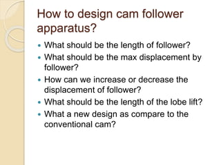 How to design cam follower
apparatus?
 What should be the length of follower?
 What should be the max displacement by
follower?
 How can we increase or decrease the
displacement of follower?
 What should be the length of the lobe lift?
 What a new design as compare to the
conventional cam?
 