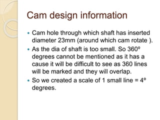 Cam design information
 Cam hole through which shaft has inserted
diameter 23mm (around which cam rotate ).
 As the dia of shaft is too small. So 360º
degrees cannot be mentioned as it has a
cause it will be difficult to see as 360 lines
will be marked and they will overlap.
 So we created a scale of 1 small line = 4º
degrees.
 