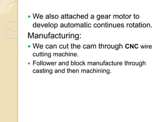  We also attached a gear motor to
develop automatic continues rotation.
Manufacturing:
 We can cut the cam through CNC wire
cutting machine.
 Follower and block manufacture through
casting and then machining.
 