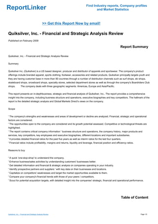 Find Industry reports, Company profiles
ReportLinker                                                                           and Market Statistics



                                                >> Get this Report Now by email!

Quiksilver, Inc. - Financial and Strategic Analysis Review
Published on February 2009

                                                                                                                    Report Summary

Quiksilver, Inc. - Financial and Strategic Analysis Review


Summary


Quiksilver Inc. (Quiksilver) is a US based designer, producer and distributor of apparels and sportswear. The company's product
offerings include branded apparel, sports clothing, footwear, accessories and related products. Quiksilver principally targets youth and
they are having customer base in more than 90 countries through a number of distribution channels such as surf shops, ski shops,
skateboard shops, snowboard shops, specialty stores, selected department stores as well as through the company's Boardriders Club
shops.           The company deals with three geographic segments: Americas, Europe and Asia/Pacific.


This report presents an in-depthbusiness, strategic and financial analysis of Quiksilver, Inc.. The report provides a comprehensive
insight into the company, including business structure and operations, executive biographies and key competitors. The hallmark of the
report is the detailed strategic analysis and Global Markets Direct's views on the company.


Scope


' The company's strengths and weaknesses and areas of development or decline are analyzed. Financial, strategic and operational
factors are considered.
' The opportunities open to the company are considered and its growth potential assessed. Competitive or technological threats are
highlighted.
' The report contains critical company information ' business structure and operations, the company history, major products and
services, key competitors, key employees and executive biographies, different locations and important subsidiaries.
' It provides detailed financial ratios for the past five years as well as interim ratios for the last four quarters.
' Financial ratios include profitability, margins and returns, liquidity and leverage, financial position and efficiency ratios.


Reasons to buy


' A quick 'one-stop-shop' to understand the company.
' Enhance business/sales activities by understanding customers' businesses better.
' Get detailed information and financial & strategic analysis on companies operating in your industry.
' Identify prospective partners and suppliers ' with key data on their businesses and locations.
' Capitalize on competitors' weaknesses and target the market opportunities available to them.
' Compare your company's financial trends with those of your peers / competitors.
' Scout for potential acquisition targets, with detailed insight into the companies' strategic, financial and operational performance.




                                                                                                                    Table of Content



Quiksilver, Inc. - Financial and Strategic Analysis Review                                                                         Page 1/5
 