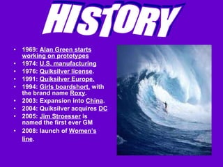 1969:  Alan Green starts working on prototypes 1974:  U.S. manufacturing 1976:  Quiksilver license .  1991:  Quiksilver Europe.   1994:  Girls boardshort,  with the brand name  Roxy . 2003: Expansion into  China .  2004: Quiksilver acquires  DC   2005:  Jim Stroesser  is named the first ever GM 2008: launch of  Women’s line .   HISTORY 