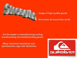 Strengths  Image of high quality goods - It's known all around the world It's the leader in manufacturing surfing, snowboarding and skateboarding goods - Many important sportsmen and sportswomen sign with Quiksilver  
