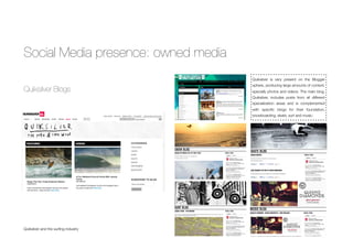 Social Media presence: owned media
Quiksilver Blogs
Quiksilver and the surﬁng industry
Quiksilver is very present on the Blogger
sphere, producing large amounts of content,
specially photos and videos. The main blog,
Quiksilver, includes posts from all different
specialization areas and is complemented
with speciﬁc blogs for their foundation,
snowboarding, skate, surf and music.
 