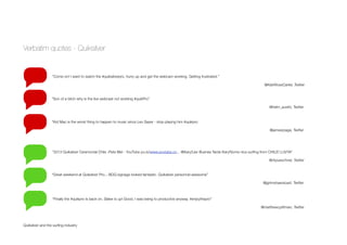 Verbatim quotes - Quiksilver
Quiksilver and the surﬁng industry
“Come on! I want to watch the #quiksilverpro, hurry up and get the webcam working. Getting frustrated.”
@KiahRoseCarter, Twitter
“Son of a bitch why is the live webcast not working #quikPro”
@helm_austin, Twitter
“Kid Mac is the worst thing to happen to music since Leo Sayer - stop playing him #quikpro
@jamesrpage, Twitter
“2013 Quiksilver Ceremonial Chile -Pete Mel - YouTube pu.is/www.youtube.co... @Kary2Jer Buenas Tarde Kary!Some nice surﬁng from CHILE! LUVYA”
@rhpueschner, Twitter
“Great weekend at Quiksilver Pro... BOQ signage looked fantastic. Quiksilver personnel awesome”
@jgrimshawstuart, Twitter
“Finally the #quikpro is back on. Slater is up! Good, I was being to productive anyway. #enjoythepro”
@matthewcpittman, Twitter
 