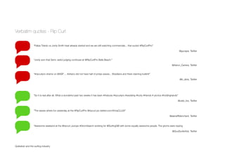 Verbatim quotes - Rip Curl
Quiksilver and the surﬁng industry
“Felipe Toledo vs Jordy Smith heat already started and we are still watching commercials... that sucks! #RipCurlPro”
@gucape, Twitter
“Jordy won that Semi. awful judging continues at @RipCurlPro Bells Beach.”
@Aaron_Carrera, Twitter
“#ripcurlpro shame on @ASP ... Adriano did not have half of jordys waves... Brazilians and there claiming bullshit”
@b_dinis, Twitter
“So it is real after all. What a wonderful past two weeks it has been #theboss #ripcurlpro #wedding #footy #friends # picnics #holdinghands”
@caity_fos, Twitter
“The waves where fun yesterday at the #RipCurlPro @ripcurl pic.twitter.com/rlhUqCLL6X”
@alanaRblanchard, Twitter
“Awesome weekend at the @ripcurl_europe #GromSearch working for @SurﬁngGB with some equally awesome people. The groms were ripping
@SoulSurferAdz, Twitter
 