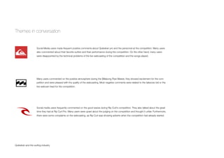 Themes in conversation
Quiksilver and the surﬁng industry
Social Media users made frequent positive comments about Quiksilver pro and the personnel at the competition. Many users
also commented about their favorite surfers and their performance during the competition. On the other hand, many users
were disappointed by the technical problems of the live webcasting of the competition and the songs played.
Many users commented on the positive atmosphere during the Billabong Pipe Master, they showed excitement for the com-
petition and were pleased with the quality of the webcasting. Most negative comments were related to the takeover bid or the
live webcam feed for the competition.
Social media users frequently commented on the good waves during Rip Curl’s competition. They also talked about the great
time they had at Rip Curl Pro. Many users were upset about the judging on the competition and thought it unfair. Furthermore,
there were some complaints on the webcasting, as Rip Curl was showing adverts when the competition had already started.
 